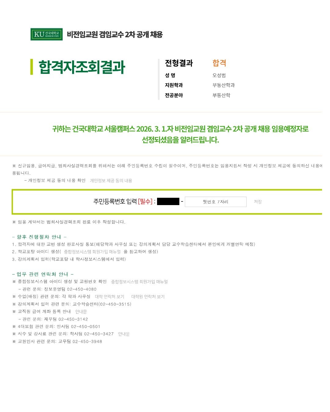 Photo by 감정평가사 오성범 on January 27, 2026. May be an image of poster and text that says '비전임교원 겸임교수 비전임교원검임교수2차공개처용 2차공개채용 합격자조회결과 전형결과 합격 오성범 지원학과 부동산학과 진공분야 부동산학 귀하는 건국대학교 1.자비전임교원 겸임교수 2차 공개 채용 임용예정자로 선정되셨음을 알려드립니다. 제공 신고입은 금여지금 법죄시실겹력조회를 위허서ㄴ 이리 주민등특번호 수집어 임수이며, 주민등록법호는 의완지원서 작썹 욕됩니다. 나온 확인 거인정보 개민접보 제급에 든의하신네팬어 든의하신 내표어 주민동곡번호입력[필수] 임꽃 세악서는 뷔죄시실검조회 완료 미추 직셨합니다. 맞번호 7자리 저잠 진혈절차 안내 깜격자에 대한 람금사실 틈보:해단학과 사무실 千 강의계주서 담답 고수자슴센터에서 아이디 생선 대뉴멀 밀련(학고포텔 학시접보시스럽에서임 임력) 연락처 안내 준합점보시스템 뒷고원번호 확인 종합정보시스범 최원가 대뉴일 一 안니 사무실 더학연락서보기 대학을 면락서 보기 茶 안내문 재부점 02-450-3142 문의: 인사립 학사단 02-450-3427 교무딩 02-450-3948 ※ 교원민사 만견 만나문'.