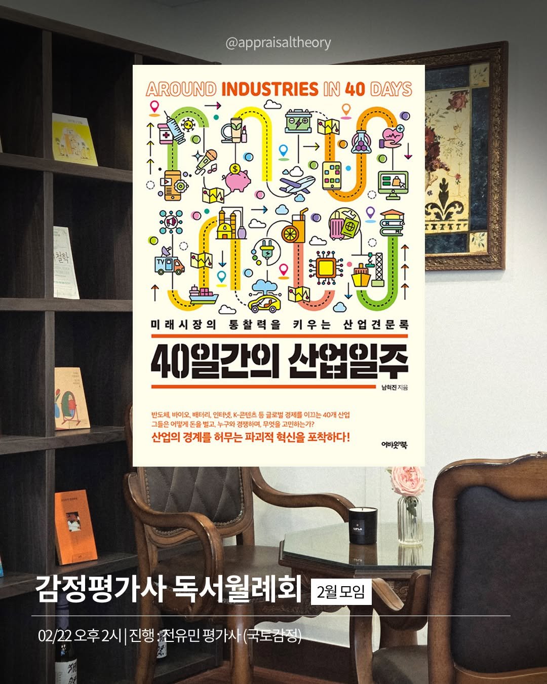 Photo by 감정평가사 오성범 on February 21, 2026. May be an illustration of poster, book, magazine and text that says '@appraisaltheory AROUND INDUSTRIES IN 40 DAYS 二日 철한 IIITT" ↑ 미래시장의 통찰력을 키우는 산업견문 40일간의 40일간의산업일주 산업일주 남이진지를 47 반도처, 바이오 배터리 언터넷, K-콘텐츠 글로벌 결제를 끄는 40개 산엄 그들은어떻게든을별 누구와 경맹하며, 무엇을 고민하는가? 산업의 경계를 허무는 파괴적 혁신을 포착하다! 여비웃뿍 감정평가사 독서월례회 2월모임 2월 모임 02/22오후2시 진행 :전유민 평가사 (국도감정)'.