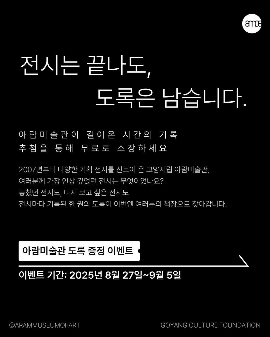 Photo by 고양시립 아람미술관•어울림미술관 on August 26, 2025. May be an image of text that says 'ဆာဝ 전시는 끝나도, 도록은 남습니다. 아람미술관이 걸어온 시간의 기록 추첨을 통해 무료로 소장하세요 2007 ㅋ부터 다양한 기획 전시를 선보여 온 고양시립 아람미술관, 아람 여러분께 가장 인상 깊었던 전 는 무엇이 었나요? 놓쳤던 전시도, 다시 보 전시 전시마디 기록된 권의 번엔 여러분으 책장으로 찾아갑 이다. 아람미술관 도록 증정 이벤트 이벤트 기간: 2025년 8월 27일 27일~9월 ~9월 5일 @ARAMMUSEUIMOFART COYANC COYANGCU_TUREFOUNDATION NC CULTUR -OU'.