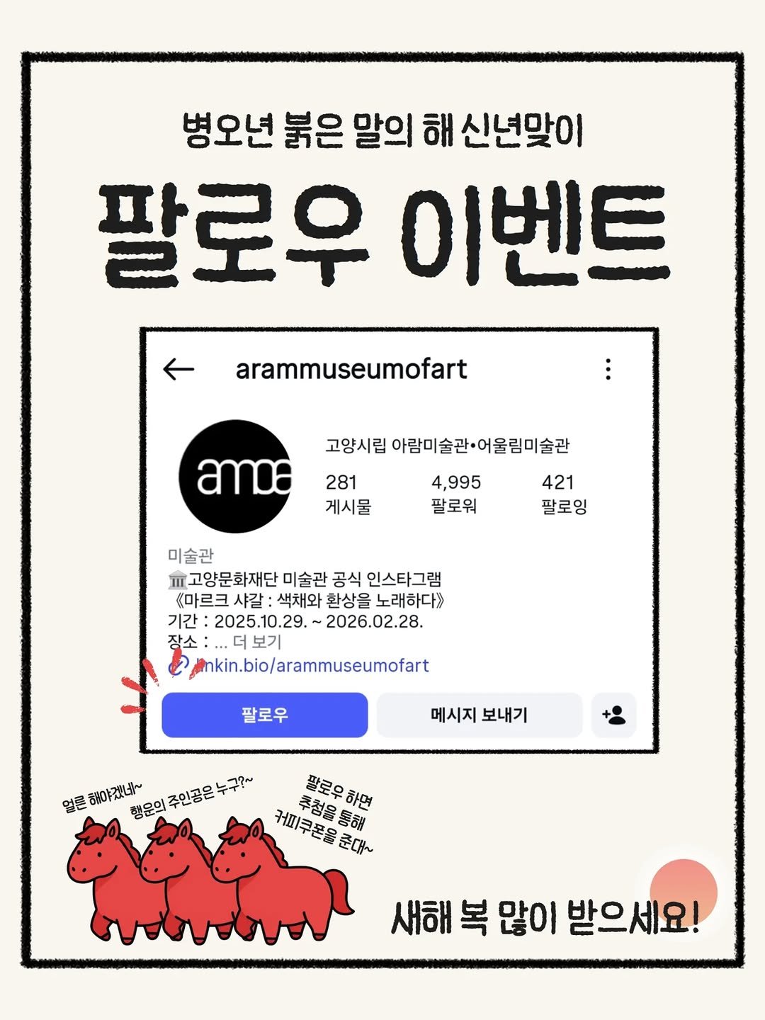 Photo by 고양시립 아람미술관•어울림미술관 on January 08, 2026. May be an illustration of poster and text that says '병오년 붉은 말의 해 신년맞이 팔로우 이벤트 ← arammuseumofart 고양시립 아람미술관·어울림미술관 amo 281 게시물 4,995 팔로워 421 팔로잉 미술관 파고양문화재단 미술관 공식 인스타그램 《마르크 샤갈 :색채와 환상을 노래하다》 기간 2025.10.29. 2026.02.28. 장소 보기 inkin.bio/arammuseumofart 팔로우 메시지 보내기 얼론해야겠!네~ 얼론 해야겠네~ 팔로우 한로우하면 하면 행운의 주인공은 누구?~ 커미큐폰올준다~ 추청을통해 커피쿠폰음준대 추첨을 새해 복 많이 받으세요!'.