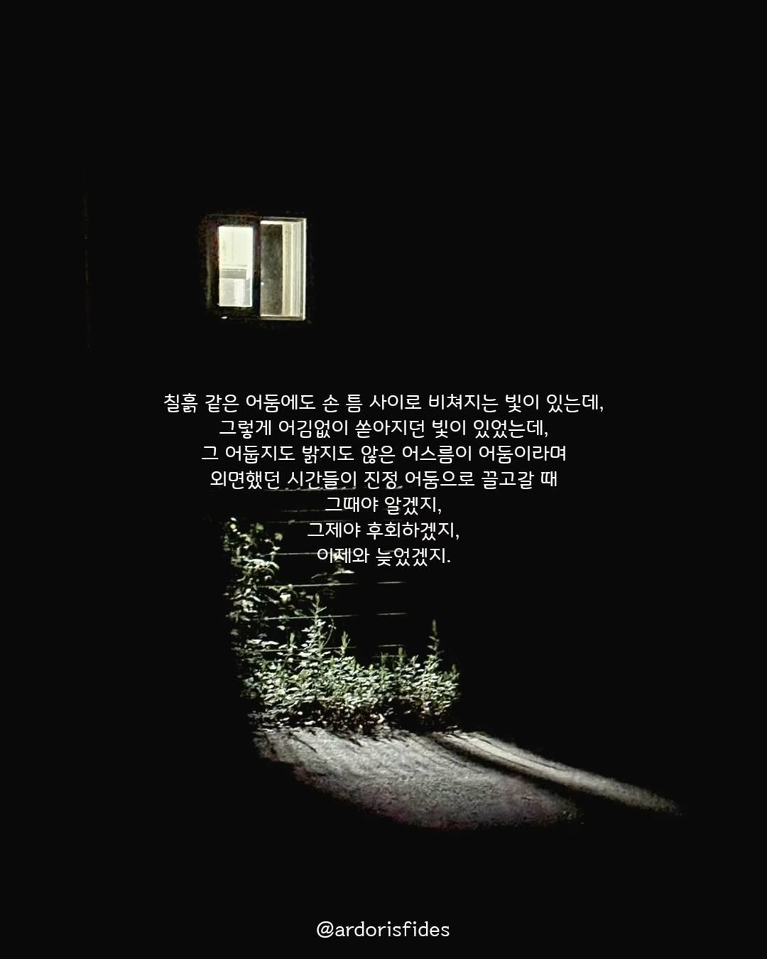 Photo by 작가 피데스 on August 31, 2025. May be an image of text that says '明 칠흙 같은 어둠에도 손 틈 사이로 비쳐지는 빛이 있는데, 그렇게어김없이 그렇게 어김없이 쏟아지던 빛이 있었는데, 그 어둡지도 밝지도 않은 어스름이 어둠이라며 외면했던 시간들이 진정 어둠으로 끌고갈때 그때야 알겠지, 그제야 후회하겠지, 어제와 늦었겠지. @ardorisfides'.