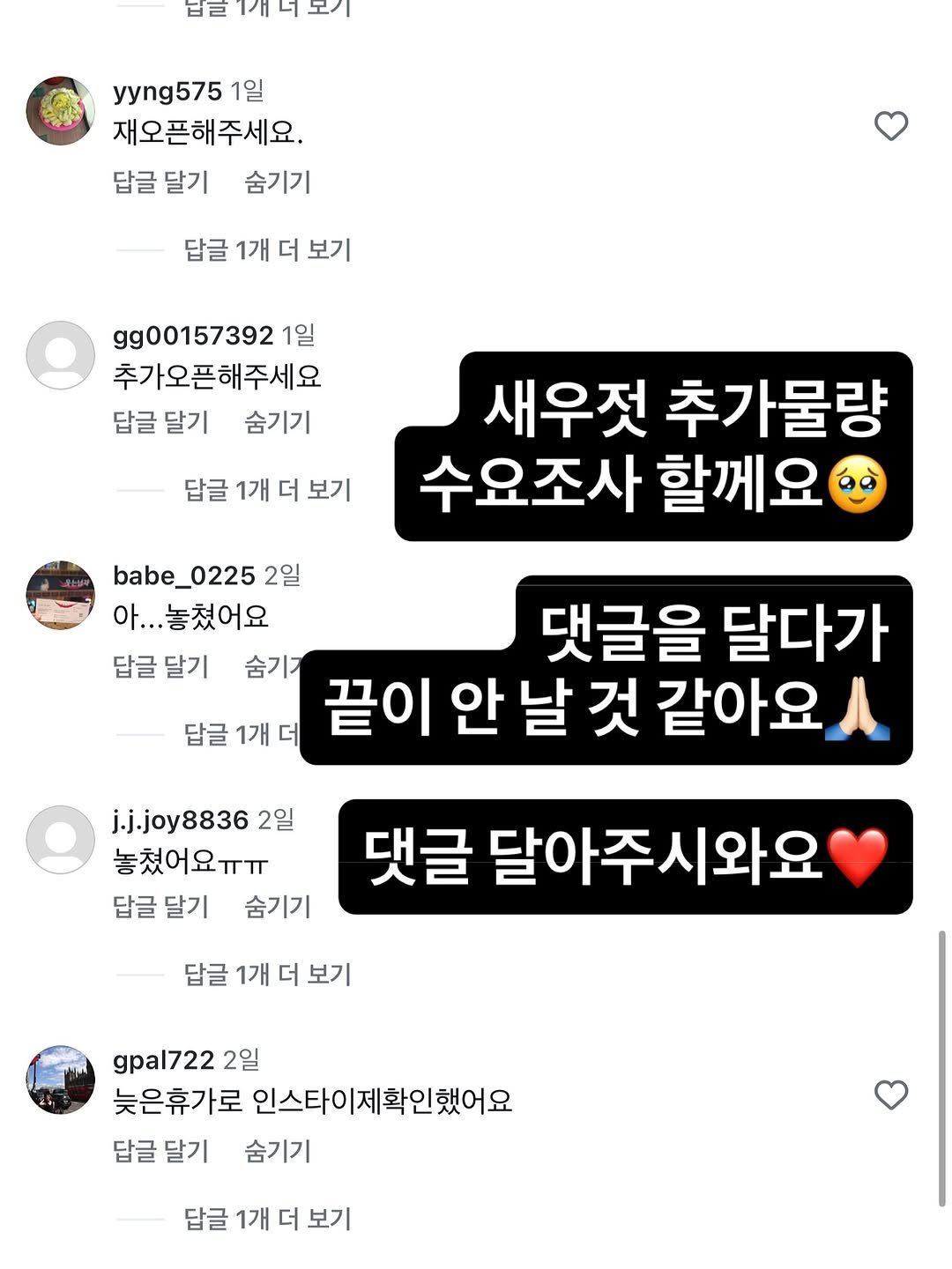 Photo by 아린이네생선가게 김유미 on August 23, 2025. May be an image of text that says '법E게터모기 남일 yyng575 1일 재오픈해주세요. 답글 답글달기 달기 숨기기 답글 1개 더 보기 gg00157392 1일 추가오픈해주세요 답글 답글달기 달기 숨기기 답글 1개 더 답글1개더보기 보기 새우젓 추가물량 수요조사 할께요 babe_0225 2일 아.. 아...놓쳤어요 답글달기 숨기 답글1개더 1개 답글 댓글을 달다가 날 것 같아요 j.j.joy88362 2일 놓쳤어요ㅠㅠ 답글 답글달기 달기 숨기기 댓글 달아주시와요 답글 1개 더 보기 gpal722 2일 늦은휴가로 인스타이제확인했어요 답글달기 답글 달기 숨기기 답글 1개 더 보기'.