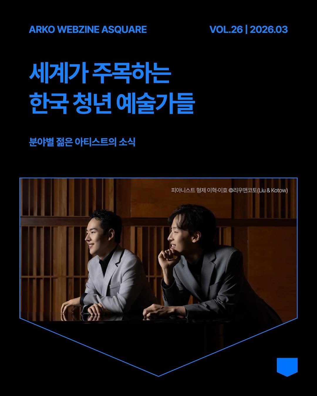 Photo by 한국문화예술위원회 웹진 에이스퀘어(A SQUARE) on March 30, 2026. May be an image of poster and text that says 'ARKO WEBZINE ASQUARE VOL.26|2026.03 VOL.26 2026.03 세계가 주목하는 한국 청년 예술가들 분야별 젊은 아티스트의 소식 피아니 스트 피어스트향제이비이호@리무한코토(2o&.koto) 형제 이먹·0 형제이혁·이 오리 무앤코토 iu&Kotow) iu&'.