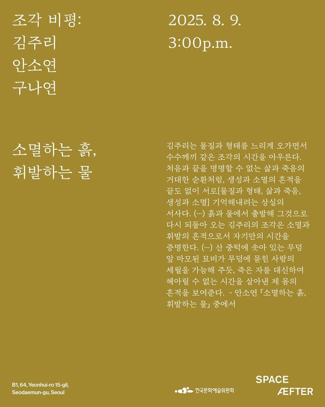 Photo shared by 서울문화재단 금천예술공장 on August 05, 2025 tagging @jureekim_. May be a graphic of poster, crossword puzzle, calendar and text that says '조각 조각비평: 비평: 김주리 안소연 구나연 2025. 2025.8.9. 8. 9. 8.9. 3:00p.m. 소멸하는 音, 휘발하는 물 김주리는 물질과 형태를 느리게 오가면서 수수께끼 같은 조각의 시간을 아우른다. 처음과 물을명명할수없는삶고 명명할수 삶과 죽음의 거대한 순환처럼, 생성과소멸의혼적을 생성과 끝도 서로[물질과 형태, 죽음, 기억해내려는 상실의 서사다. (...) 흙과 물에서 출발해 그것으로 다시 되돌아 오는 김주리의 조각은 소멸과 휘발의 혼적으로서 자기만의 시간을 증명한다. (..-) 종턱에 솟아 있는 무덤 앞 마모된 묘비가 무덤에 묻힌 사람의 세원을 가능해 주듯, 죽은 자를 대신하여 헤아릴 없는 시간을 살아낸 제 봄의 흔적을 보여준다. 안소연 「소멸하는 휘발하는 물』 휘발하는물」중에서 중에서 B1, B1,64,Yeonhul-ro15-g, 64, Yeonhul-ro 15-gil, Seodaemun-gu,Se Seoul 한국문화예술위원회 SPACE FEFTER'.