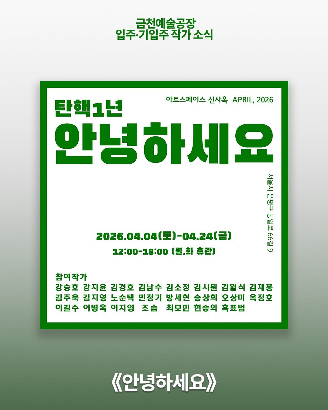 Photo shared by 서울문화재단 금천예술공장 on April 05, 2026 tagging @jo_seub, @jungho_oak, @studiokeemjiyoung, and @km_s_wn. May be an image of poster, magazine and text that says '금천예술공장 입주기입주작가소식 작가 입주 기입주 아트스페이스 신사옥 아트스페이스신산옥APRI,2026 APRIL, 2026 2026.04.04(長)-04.24（日） 2026.04.040 토)-04.24(금) 12:00-18:00 (월,화 12:00-18:00(결,화휴관) 휴관) 탄핵1년 안녕 안녕하세요 000 御 πo 七 HU 569 참여작가 강승호 강지윤 김경호 김남수 김소정 김시원 김열식 김재홍 김주욱 김지영 노순택 민정기 방세현 송상희 오상미 옥정호 이길수 이병옥 이지영 조습 최모민 현승의 흑표범 《<안녕하세요>>'.
