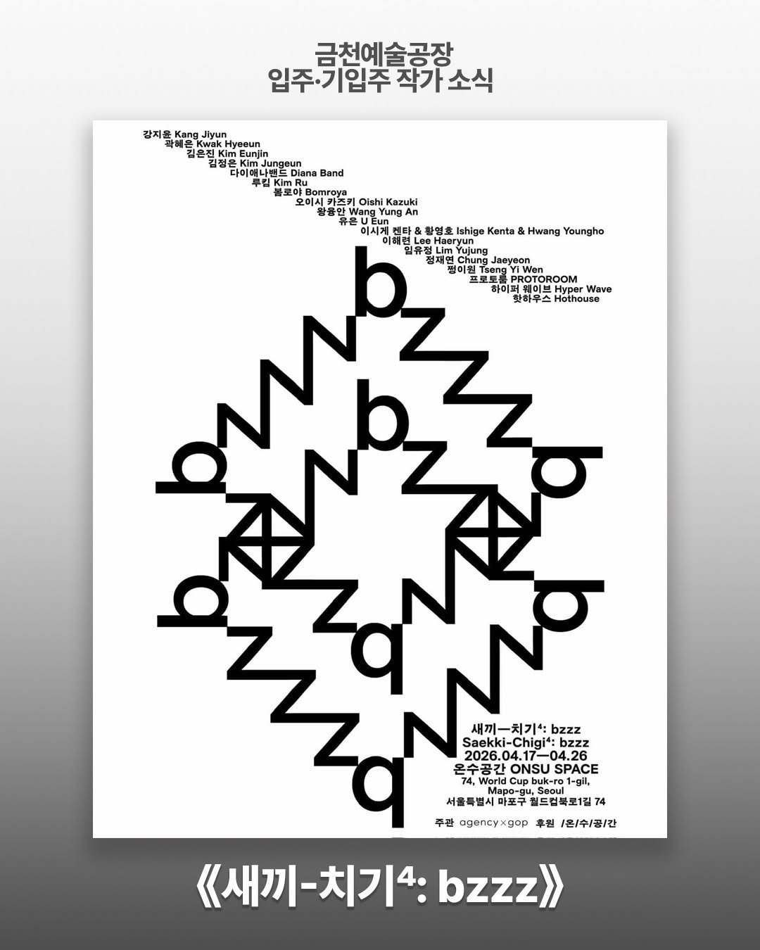 Photo shared by 서울문화재단 금천예술공장 on April 15, 2026 tagging @jjung.eun.kim. May be an illustration of poster, magazine and text that says '같지윤 금천예술공장 입주·기입추작가소식 기입주 Kwak 유전 yeeun Kim 청방 na Diana Band KimRu NMH Bomraya Olshi Kazuki Vang Tung 황영회 Ishige Kenta Hwang Youngho Jaeyeon VWen PROTOROOM Wave 핫하무스ou 핫하우스 Hothouse 새끼-치기: bzzz aekki-Chigi 4.26 수공간 ONSU SPACE Worid Cupbu buk-ro Duk-ro Mapo-gu 월드러블로1. 주관 egencyxgor 후월 1온\/수/공/간 《새끼-치기4:bzzz 《새끼· bzzz»'.