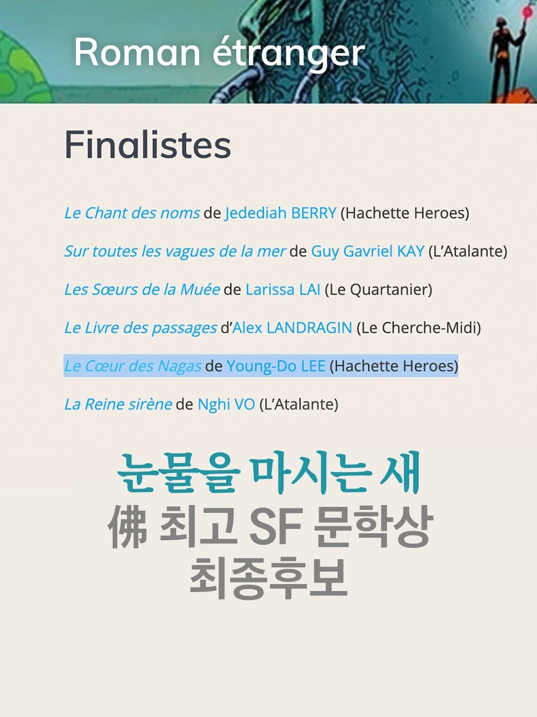 Photo by arte 아르떼 on March 30, 2026. May be an image of book, poster and text that says 'Roman étranger Finalistes Le Chant des noms de Jedediah BERRY (Hachette Heroes) Sur toutes les vagues de la merde mer Guy Gavriel KAY (L'Atalante) Les Soeurs de la Muée de Larissa LAI (Le Quartanier) Le Livre des passages d'Alex LANDRAGIN (Le Cherche-Midi) Le Coeur des Nagas de Young-Do LEE (Hachette Heroes) La Reine sirène de Nghi VO (L'Atalante) 눈물을 마시는 눈물을마시는새 새 佛 고F문혁 최고 SF 문학상 최종후보'.