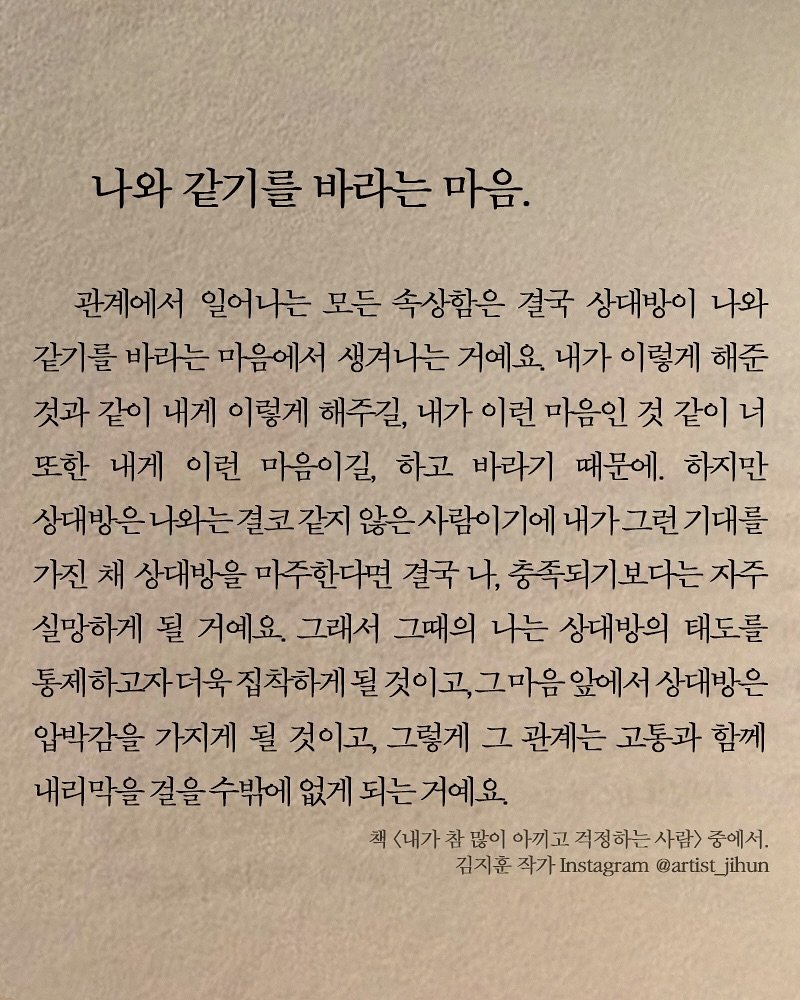 Photo shared by 김지훈 작가 / 진심의꽃한송이 on September 29, 2025 tagging @artist_jihun. May be an image of text that says '나와 같기를 바라는 마음. 관계에서 일어나는 모든 속상함은 결국 상대방이 나와 같기를 바리는 마음에서 생겨나는 거예요. 내가 이렇게 해준 것과 같이 내게 이렇게 해주길, 내가 이런 마음인 것 같이너 너 또한 내게 이런 마음이길, 하고 바라기 때문에. 하지만 상대방은 나외는 결코 같지 않은사람이기에 내가그런기대를 가진 채 상대방을 마주한다면 결국 나, 충족되기보다는 자주 실망하게 될 거예요. 그래서 그때의 나는 상대방의 태도를 제하고자더욱 집착하게 될 될것이고, 그마음 앞에서 상대방은 압박감을 가지게 될 것이고, 그렇게 그 관계는 고통과 함께 내리막을 걸을 수밖에 없게 되는 되는거예요. 책 <내가 참 많이 아끼고 걱정하는사람 중에서. 김지훈 작가 Instagram @artist @artist_jihun jihun'.