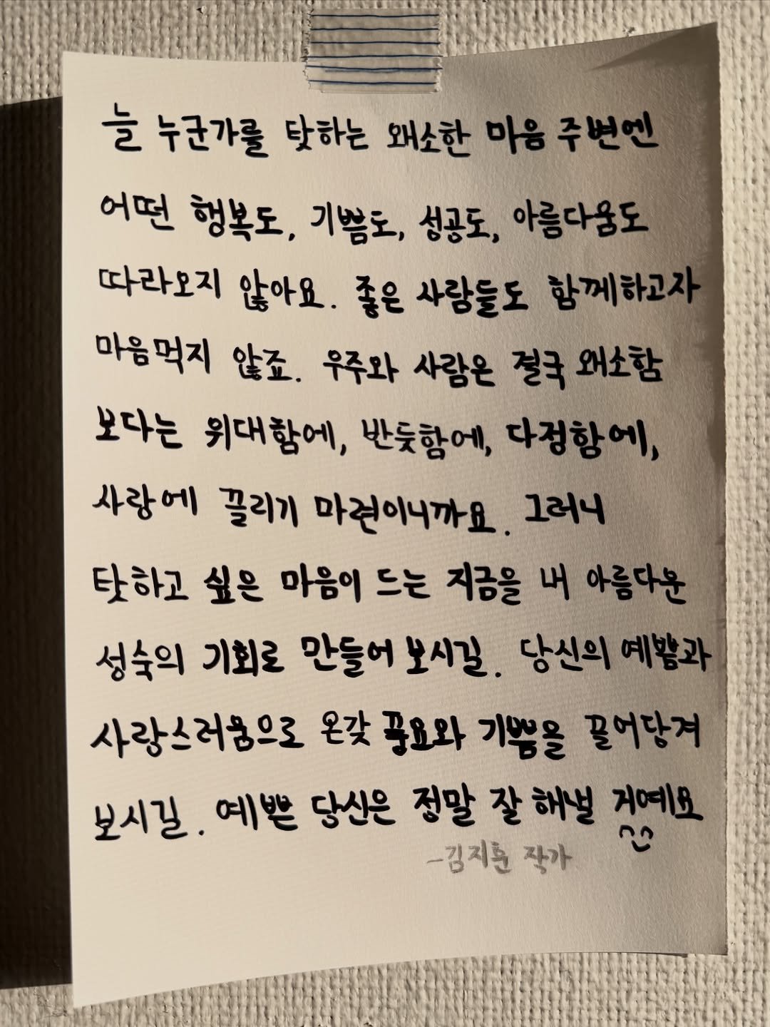 Photo shared by 김지훈 작가 / 진심의꽃한송이 on December 22, 2025 tagging @artist_jihun. May be an image of text that says '늘 누군가를 탓하는 왜소한 마음 주썬엔 어떤 행복도, 기쁨도, 성공도, 아름다움도 따라오지 않아요. 좋은 사랑들도 함께하고 마음먹지 않죠. 우주와 사람은 절국 왜소함 보다는 위대함에, 반듯함에, 다정함에, 사랑에 끌리기 마걷이니까요. 그러니 탓하고 싶은 마음이 드는 지금을 내 아름다운 성숙의 기회로 만들어 보시길. 당신의 예왕과 사랑스러ㅎ으로 온갖 풍요와 기쁨을 끌어답겨 보시길. 예쁜 당신은 정말 잘 해설 거예요 -김지준 작가'.