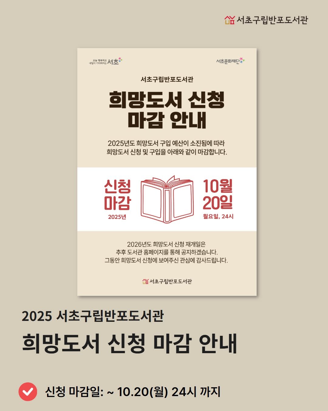 Photo by 서초구립반포도서관 on October 11, 2025. May be an image of poster, book, magazine and text that says '·마박*해해뉴는서초* 서초* 요능형하체관 씀서초구립반포도서관 서초문화재단 서초구립반포도서관 희망도서 신청 마감 안내 2025년도 희망도서 구입 예산이 소진됨에 따라 희망도서 신청 및 구입을 아래와 같이 마감합니다. 신청 마감 2025년 10월 20일 월요일,24시 월요일, 24시 2026년도 희망도서 신청 재개일은 추후 추후도서관홈페이지른명허공지하겠습니다. 도서관 홈페이지를 통해 공지하겠습니다. 그동안 회망도서 신청에 보여주신 관심에 감사드립니다. 쌉서조구림반포도서관 2025 서초구림반포도서관 희망도서 신청 마감 안내 신청 마감일: 10.20(월) 24시 까지'.