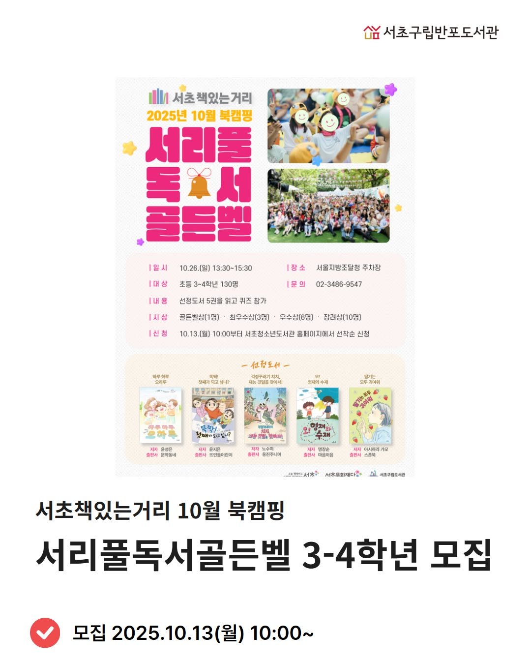 Photo by 서초구립반포도서관 on September 25, 2025. May be an image of 1 person, poster, magazine, book and text that says '싶서초구립반포도서관 서초책있는거리 서초 2025년 10월 북캠핑 서리풀 독※서 골든벨 |일시 |대상 10.26.(일) 〕13：30~15:30 |장소 서울지방조달청 주차장 초등 3-4학년 130명 선정도서 선정도서5권을 읽고 골든별상(1명] 최우수상(3명) |문의 [내용 1시상 |신청 참가 02-3486-9547 9547 무수상(6명) 장려상(10명) 10.13.(월) 10:00부터 서초청소년도서관 홈페이지에서 선착순 신청 仕.王 સમયસા। 営業ン..品 우제2위 첫고하가입고싶니다 철제하가도 출인씨시 운성은 출원씨 NR 뽀만들어전이 출판씨 동진젤니미 JNS 마들이음 서*오해리다산 세종구름도지다 서초책있는거리 10월 북캠핑 서리풀독서골든벨 3-4학년 모집 모집 2025.10.13( (월) 10：00~'.