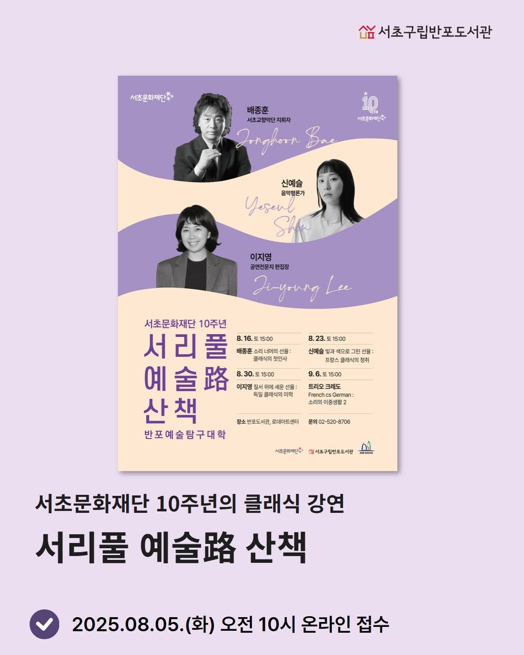 Photo by 서초구립반포도서관 on August 03, 2025. May be an image of 3 people, poster, magazine and text that says '서초구립반포도서관 欲 서초문화재단축 배종훈 서초교향역단지회 지회자 Jrrghoon 서즈문제배인수 신예스 울릭원큰가 Yeseul 이지영 공면천분지 편집장 Ji-young Lee 서초문화재단 10주년 서리풀 풀 배콤흔 스레너머섯 8.16.515:00 15:00 문제식의젓 예 金 예술 8.30. 8.30.포15:00 산책 반포예술탐구대학 8.23. 15:00 신예술 색스로그린 선용: 스클레리의관 9.6.토15:00 15:00 선물: 복밀클재식며미학 소리미미중생활2 장소선포도서관, 광소선포도서관,코세워가드센터 테아드센터 본의어2 8708 사선원화대단수 서요구립본포도서관 長業酒00元 서초문화재단 10주년의 클래식 강연 서리풀 예술. 산책 2025.08.05. (화) 오전 10시 온라인 접수'.
