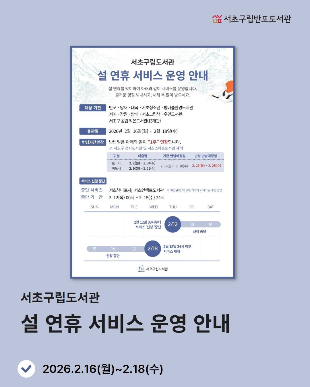 Photo by 서초구립반포도서관 on February 14, 2026. May be an image of poster, magazine and text that says '남서초구립반포도서관 서초구립도서관 설 연휴 서비스 운영 안내 연추로 맛이하여 아태와 서비스를 운영합니다. 새해 많에 받으세요 대상 대상기관 기관 반포 영재 내곡 서초청소년 방배송환검도서관 ·서초그림팩 무먼도서관 작은도서관(13개권) 휴관일 2026년 반남기간연장 16일(월]~ 2월 18일(수) 반납일은 마러와 같이 "1주' 연장합니다. 전자도서 서초스다트도서관제 제외 대종일 존반남애질업 비도셔 번권 반남매점일 2.16（日） 서비스신 전출단 18(수) 2.2회찜 2,2하월)~225(수) 2,251수] 품단 좀단 종단 서츠책나르샤, 서초언택트도서관 2.12(목)00시~2.18(수)24시 헤닭날게, SUN MON 졸난 WED THU FRI SAT 2월12일00시부터 서비스 '중단 2/12 15 13 14 신청중단 17 신천중단 단 2/18 2월18일24시이후 서비스 서초구린도서관 서초구립도서관 설 연휴 서비스 운영 안내 2026.2.16(월)~2.18(수) ~2.18(수) 2026.2.16(월)'.