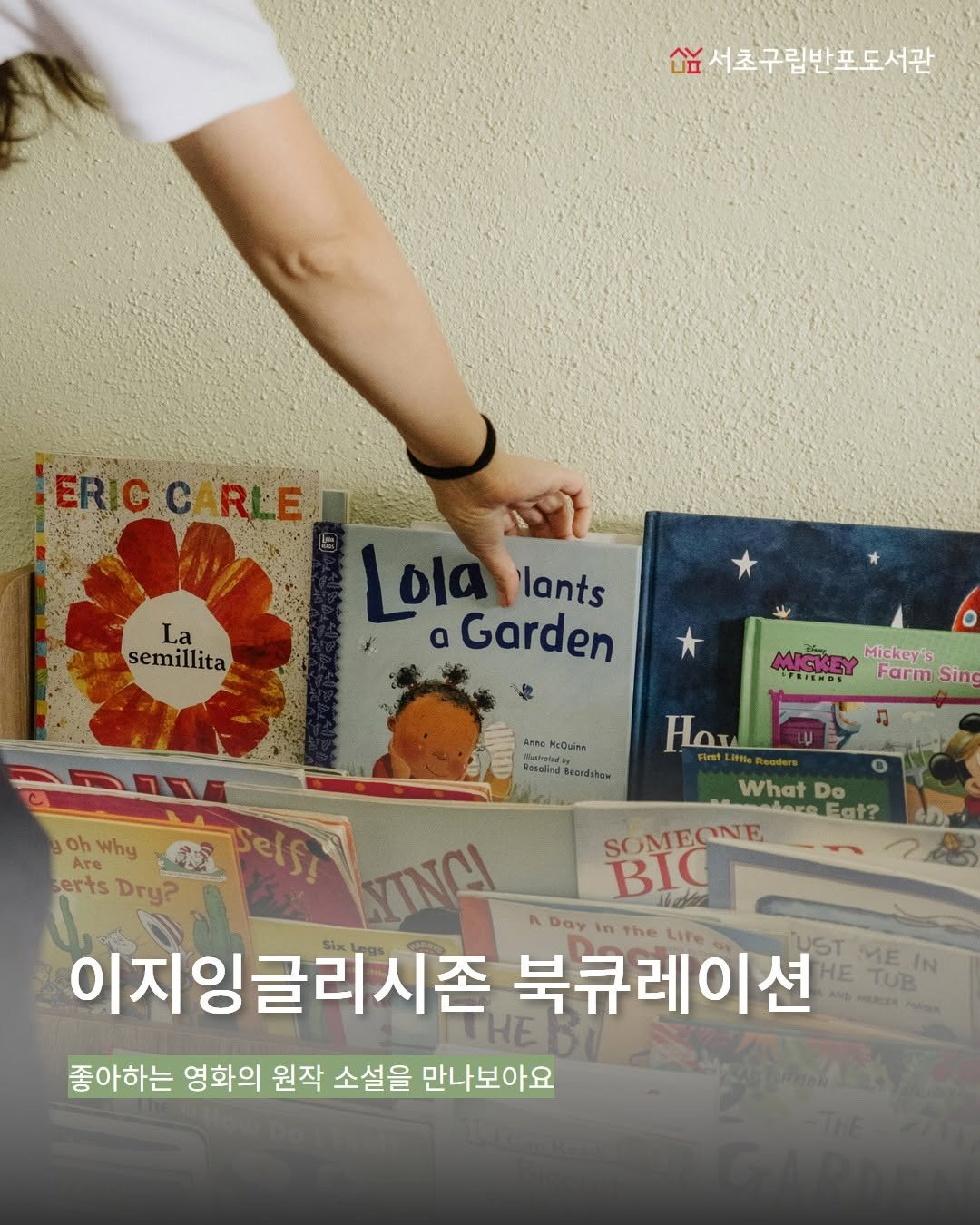 Photo by 서초구립반포도서관 on April 01, 2026. May be an image of book and text that says '欲 숨서초구립반포도서관 La semillita ERICCARLE Lolalants Lo lants Garden * ο MICEY Mickey's HeRTeRos Farm Sing Anto 0slen kosolied oh Why Are serts Dry? 4 uraH WhatDo What Do loreFat? Fgt? Selsy ΝΤΙΝ SOMEONE SOME BIC Day The Life 이지잉글리시존 북큐레이션 UST ME HETUR IN HE TUB AND meлCиИ 좋아하는 영화의 원작 소설을 만나보아요'.