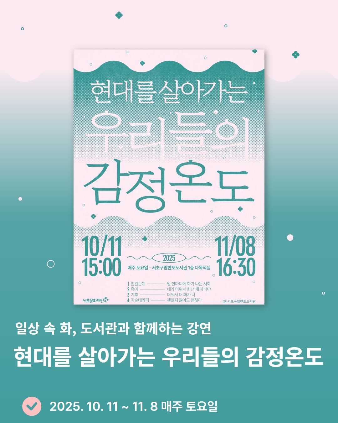 Photo by 서초구립반포도서관 on September 25, 2025. May be an image of poster, book, magazine and text that says '현대를살아가는 우리 우리들의 答 일 감정온도 10/11 11/08 15:00 매주 매주도요일 ·서초구립반포도서건1종다목직실 16:30 2025 인간리계 말련마디여하가나는사회 육마 สม 기후 더위서더화기 니가미워시회번게아니야 เ แมน 게다니야 4미술터라피 권찮아 서초문화재단초 C서조구림반포도서관 일상 속 속화, 화, 도서관과 함께하는 강연 현대를 살아가는 우리들의 감정온도 2025.10.11~ 11. 8 매주 토요일'.