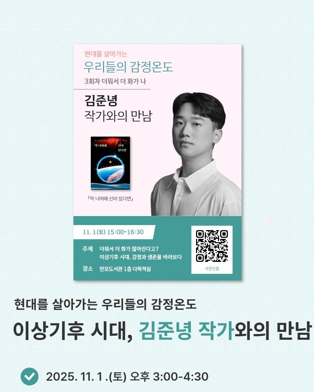 Photo by 서초구립반포도서관 on October 22, 2025. May be an image of poster, magazine and text that says '현대들 살아가는 우리들의 감정온도 3회차 더워서 화가나 김준녕 작가와의 만남 애니마세 것나면 「믹 너머에 신이 있다면) 11.1(토) 11.1(三)15:00~16:30 15：00～16:30 주제 더워서 화가 많아진다고? 이상기후 시대, 감정과 생존을 바라보다 장소 반포도서관 1층 다목적실 사건신정 현대를 살아가는 우리들의 감정온도 이상기후 시대, 김준녕 작가와의 만남 2025.11.1. (토) 오후 3:00-4:30'.