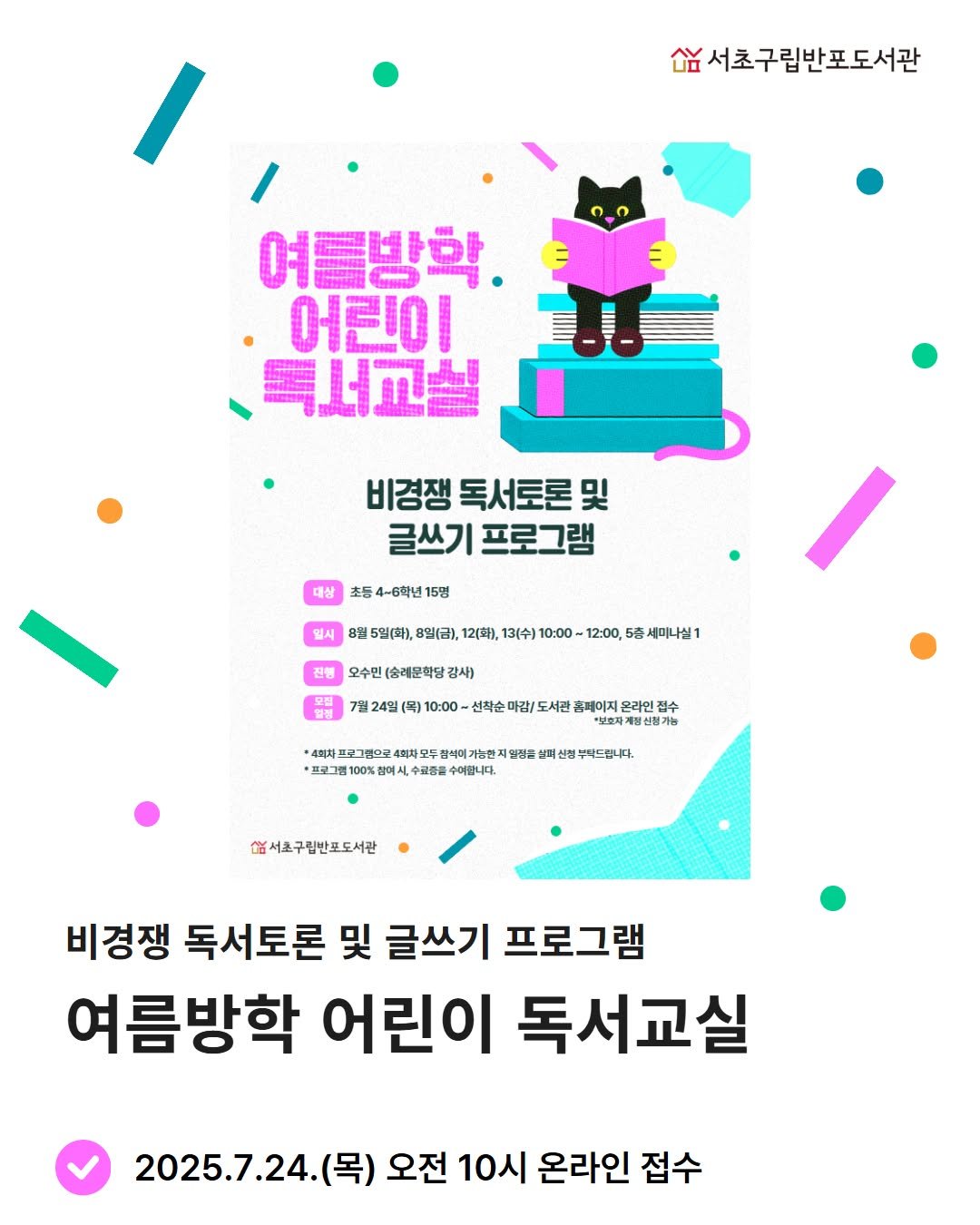 Photo by 서초구립반포도서관 on July 18, 2025. May be an image of poster, magazine and text that says '០ង 숨서초구립반포도서관 여름방학 어린이 독서고실 비경쟁 독서토론 비경쟁독서토론및 및 글쓰기 프로그램 대상 초등 4~6학년 초등4~6학년15명 15명 일시 5일(화), 8일(금), 12(화), 13(수) 10:00- 12:00,5 国)、-:010 세미니실1 전행 오수민 (속레문학당 감사) ដឹង 7월2M(9)00-박소매점\/도서한점제어기지요려)갑) 수 신착순마 이감/ 도서관 홈페이지 온라인집 4정차 뜨로그램으로 잠석미게 가능편지만 지안정끝 난머 신정구탁드립니다. 00% 예시, 수료풍물 수여합니다. 서조구림반로도서관 비경쟁 독서토론 및 글쓰기 프로그램 프로그램 여름방학 어린이 독서교실 2025.7.24. (목) 오전 10시 온라인 접수'.