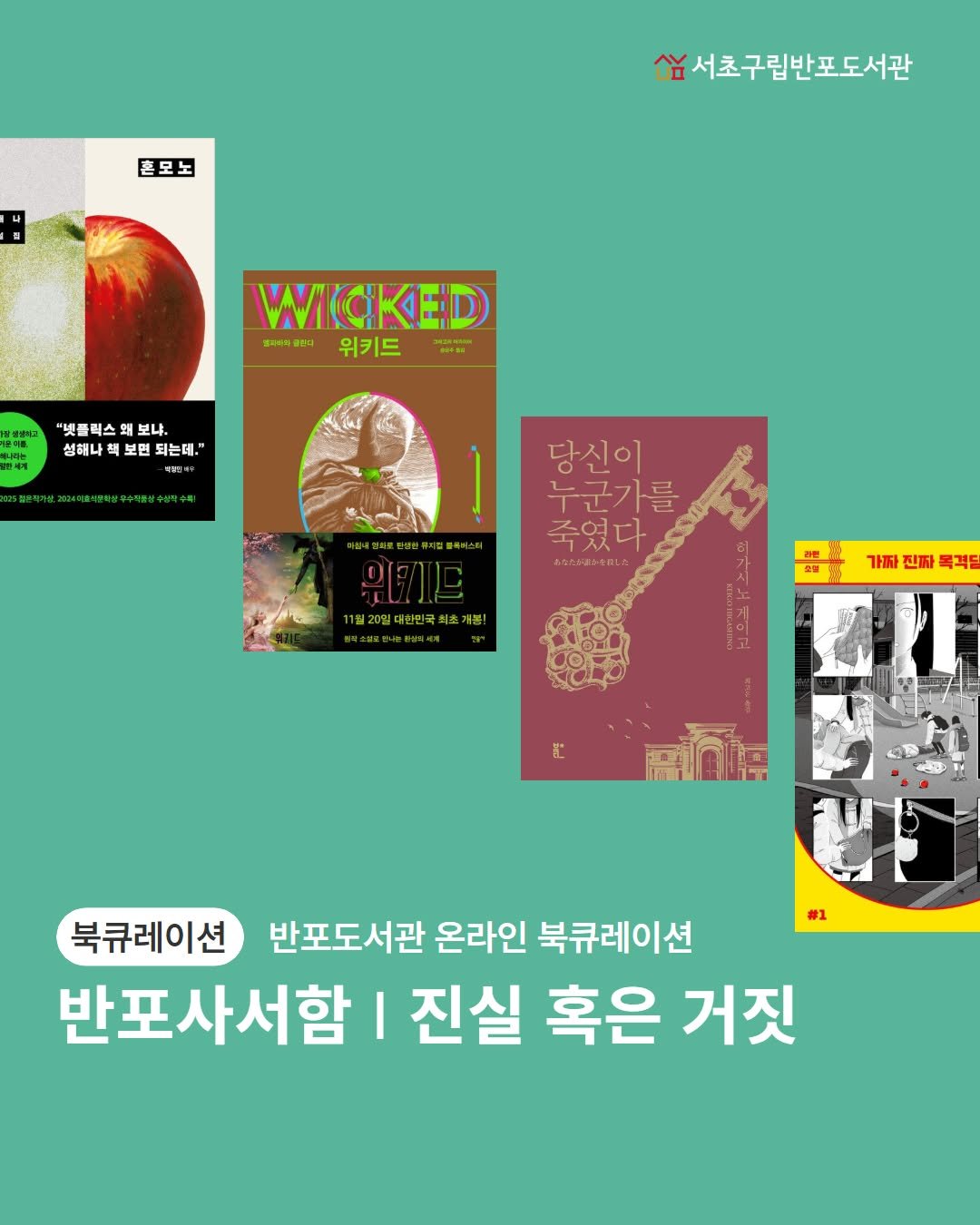 Photo by 서초구립반포도서관 on July 28, 2025. May be an image of poster, book, magazine and text that says '혼모노 លង 서초구립반포도서관 WICKED 벨파육와 물입디 위키드 Bm NN 넷 스 플럭스 왜 왜 보냐. 성해나 성해나책보변되는데." 책 보면 되는데, 당신이 누군가를 죽였다 あなたが楽らを前し会 11월20일대한한국씨초개봉! 일20일대한인국 최초개봉! 가짜 진짜 목격팀 二 با #1 북큐레이션 반포도서관 온라인 북큐레이션 반포사서함 I 진실 혹은 거짓'.