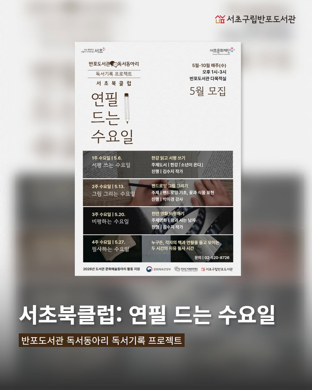 Photo by 서초구립반포도서관 on April 16, 2026. May be an image of poster and text that says '아팬서츠: 서초 นอิข้น 남서초구립반포도서관 서초문화재단* 반포도서관배수독서동어리 독서기록 독서기록프로젝트 프로젝트 서초북클럽 연필 드는 수요일 5월-10월 매주(수) 一本 오후 반포도서관다목적실 반포도서관 자목적실 5월 모집 1주수요일|5.6. 1주 수요일 5.6. 서명쓰는수요일 서럼 쓰는 수요일 쓰기 주제도세환[소년이온다] 주제도서| 「소년이 온다」 진행 김수지. 신향|김수지작가 작가 2주수요일|5.13. 5.13. 수요일ㅣ 그럼 그리는 수요일 팬드로잉 그리기 주제 핀드로밍기 진행 박미경 감사 식울 표현 3주수요일|5.20. 비평하는수요일 비평하는 화끼펑하기 주세영화 남자 김수지작 4주수요일|5.27. 필사하는 수요일 누구든, 각자의 시간의 유 연필를 들고 모이는 2025년 도서관 문희예소동아리 지원 문의| 520 달과카지진증부 8726 ㅋ만으도가용면에단 엄시구림반포도서관 서초북클럽: 연필 드는 수요일 반포도서관 독서동아리 독서기록 프로젝트'.