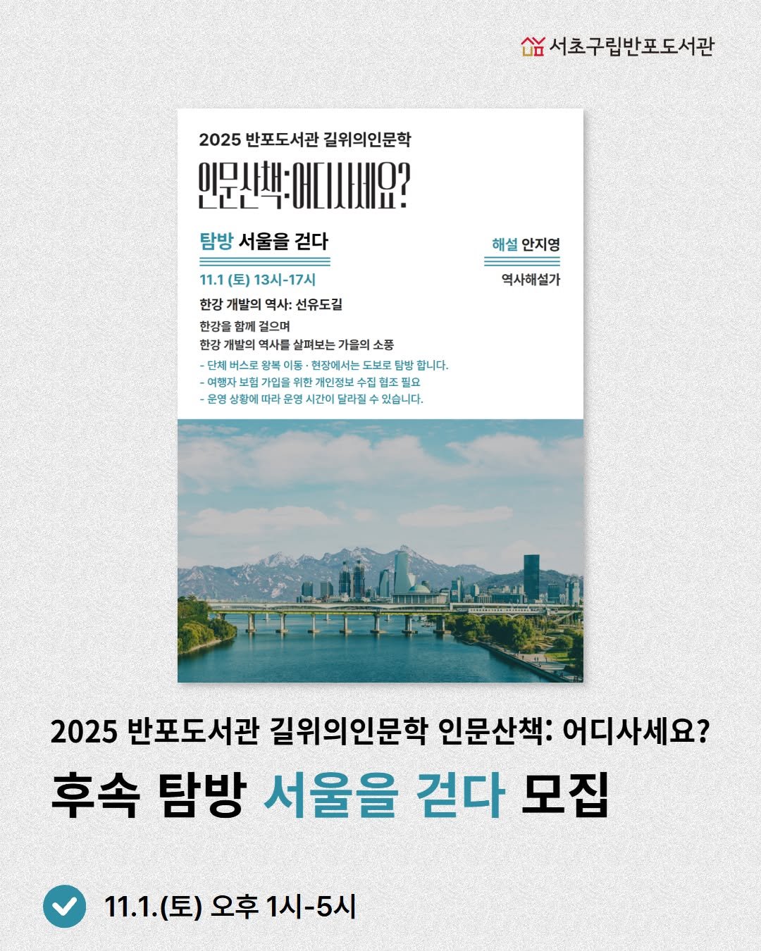 Photo by 서초구립반포도서관 on October 18, 2025. May be an image of poster, magazine and text that says '샴서초구립반포도서관 2025 반포도서관 길위의인문학 인문산책:에디시세요? 탐방 서울을 걷다 해설 안지영 역사해설가 11.1 (토) 13시-17시 한강 개발의 역사: 선유도길 한강을 함페 걸으며 C 한강 개발의 역사를 살펴보는 가을의 소품 버스로 현장에서는 합니다. 여행자 가입을 위한 개인정보 집험조 필요 운영 상황에 라유 라 운영 문영 시간 달라진 있습니다. 2025 반포도서관 길위의인문학 인문산책: 어디사세요? 후속 탐방 서울을 걷다 모집 11.1.( 11.1.(토) 오후 11.1(토)오후1시-5시 1시-5시'.