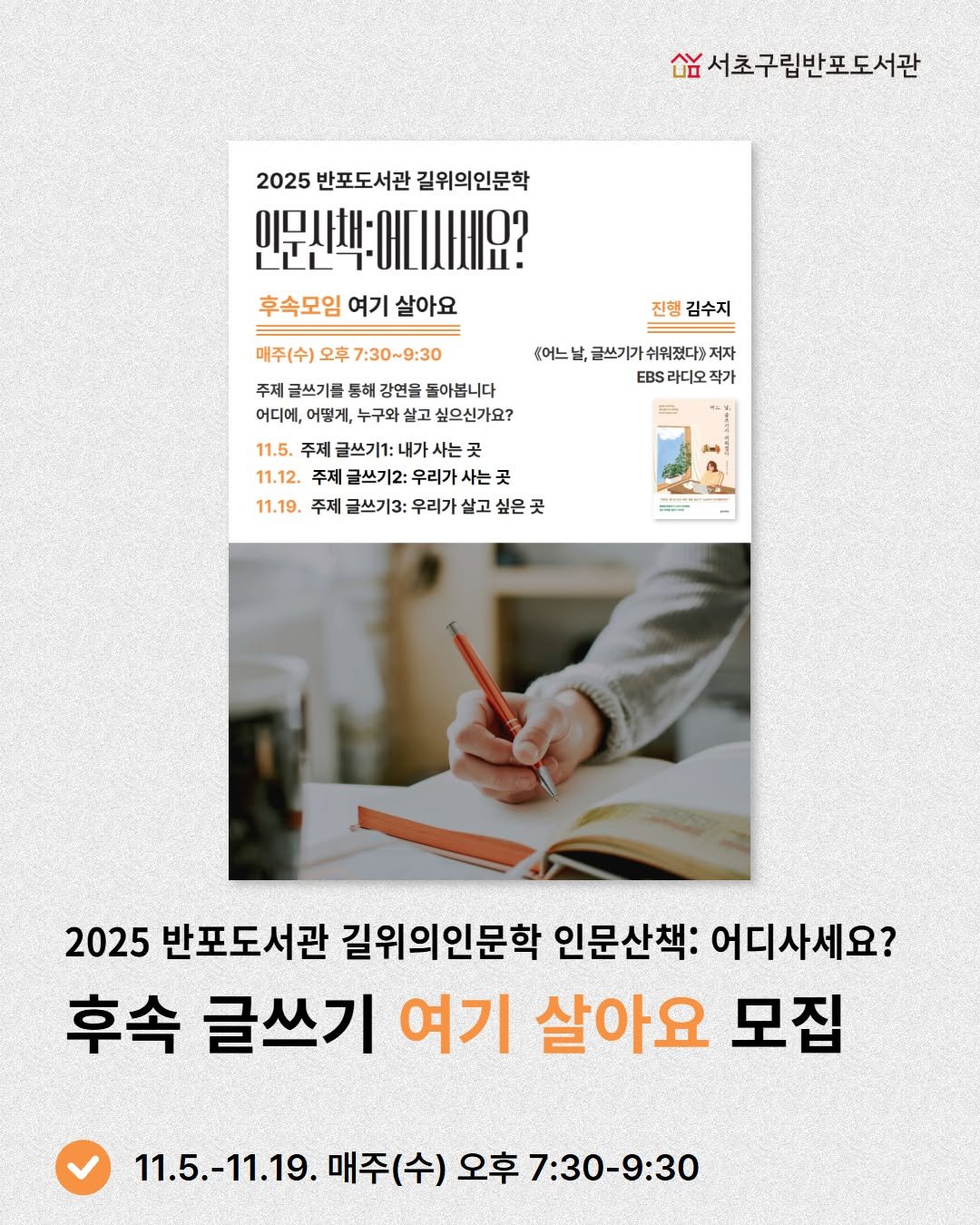 Photo by 서초구립반포도서관 on October 18, 2025. May be an image of ‎magazine, poster, book and ‎text that says '‎숨서초구립반포도서관 2025 반포도서관 길위의인문학 인문사책:에니시세요? 후속모임 여기 살아요 매주(수) 오후 7:30~9:30 진행 김수지 어느 주제 글쓰기를 등해 강연을 돌아봅니다 어디에, 어떻게, 구와 살고 싶으신가요? 글쓰기가 쉬워졌다)저 저자 EBS .BS라디오작가 라디오 작가 11.5. 주제 글쓰기1: 내가 사는 11.12. 주제 글쓰기2: 우리가 사는곳 곳 11.19. 주제 글쓰기3: 우리가 살고 싶은 E س 2025 반포도서관 길위의인문학 인문산책: 어디사세요? 후속 글쓰기 여기 살아요 모집 11.5.-11.19. 매주(수) 오후7:30-9:30‎'‎‎.