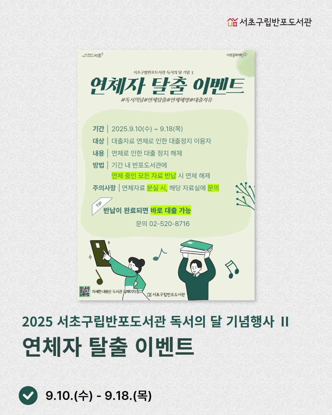 Photo by 서초구립반포도서관 on September 08, 2025. May be an image of ‎poster and ‎text that says '‎고체합서츠 מרצ-רששה 서초구립반포도서관 서소문화재단· 색소구립바표도사람녹서의답개음 사조구필반프도서 연체자 탈출 이벤트 #독서의다#연제단전#인체해방#계총자유 기간 2025.9. 2025.9.10(수)~9.18(목) 10(수) ~9.18(号) 대상 대출자료 연세로 인한 대출정지 이용자 내용 연체로 인한 대출 정지 해제 방법 기간 반포도서관에 언체 중인 모든 지료 반납 언체 해제 주의사항 연체자료 분실 해당 자료실에 문의 TIP 반납이 완료되면 바로 대출 가능 문의 02 02-520-8716 8716 国場 자네한 산은 は西立島了日监意 서관 캐터지잡고 지진고 열서초구림반포도서관 2025 서초구립반포도서관 독서의 달 기념행사 II 연체자 탈출 이벤트 9.10.(수)-9.18.(목) (목) 9.10. 9.10.(수)- -9.18.‎'‎‎.