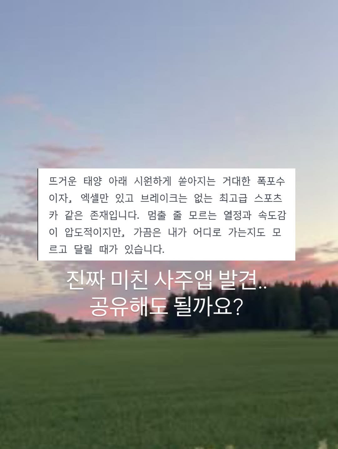 Photo by 빼콩ㅣ굿생• 부수입• 자기계발 on December 29, 2025. May be an image of text that says '뜨거운 태양 아래 시원하게 쏟아지는 거대한 폭표수 이자, 엑셀만 있고 브레이크는 없는 최고급 스포츠 카 같은 존재입니다. 멈출 줄 모르는 열정과 속도감 이 압도적이지만, 가끔은 내가 어디로 가는지도 모 르고 달릴 때가 있습니다. 진짜 미친 사주앱 발견.. 공유해도 될까요?'.