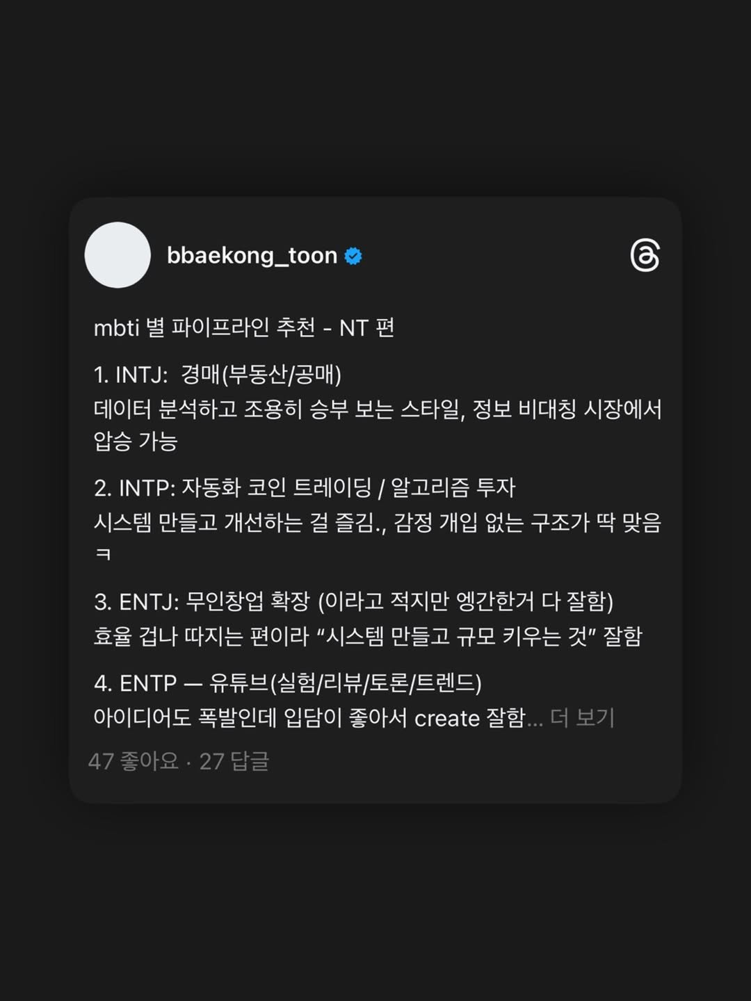 Photo by 빼콩ㅣ굿생• 부수입• 자기계발 on November 27, 2025. May be a graphic of text that says 'bbaekong_toon mbti 별 파이프라인 추천- -NT편 ර .INTJ: 경매(부동산/공매) 데이터 분석하고 조용히 승부 보는 스타일, 정보 비대칭 시장에서 압승 가능 2. INTP: 자동화 코인 트레이딩/ 알고리즘 투자 시스템 만들고 개선하는 걸 즐김., 감정 개입 없는 구조가 딱 맞음 ㅋ 3. ENTJ: 무인창업 확장 (이라고 적지만 엥간한거 다 잘함) 효율 겁나 따지는 편이라 "시스템 만들고 규모 키우는 것" 잘함 4. ENTP 유튜브(실험/리뷰/토롭/트렌드 아이디어도 폭발인데 입담이 좋아서 create 잘함'.