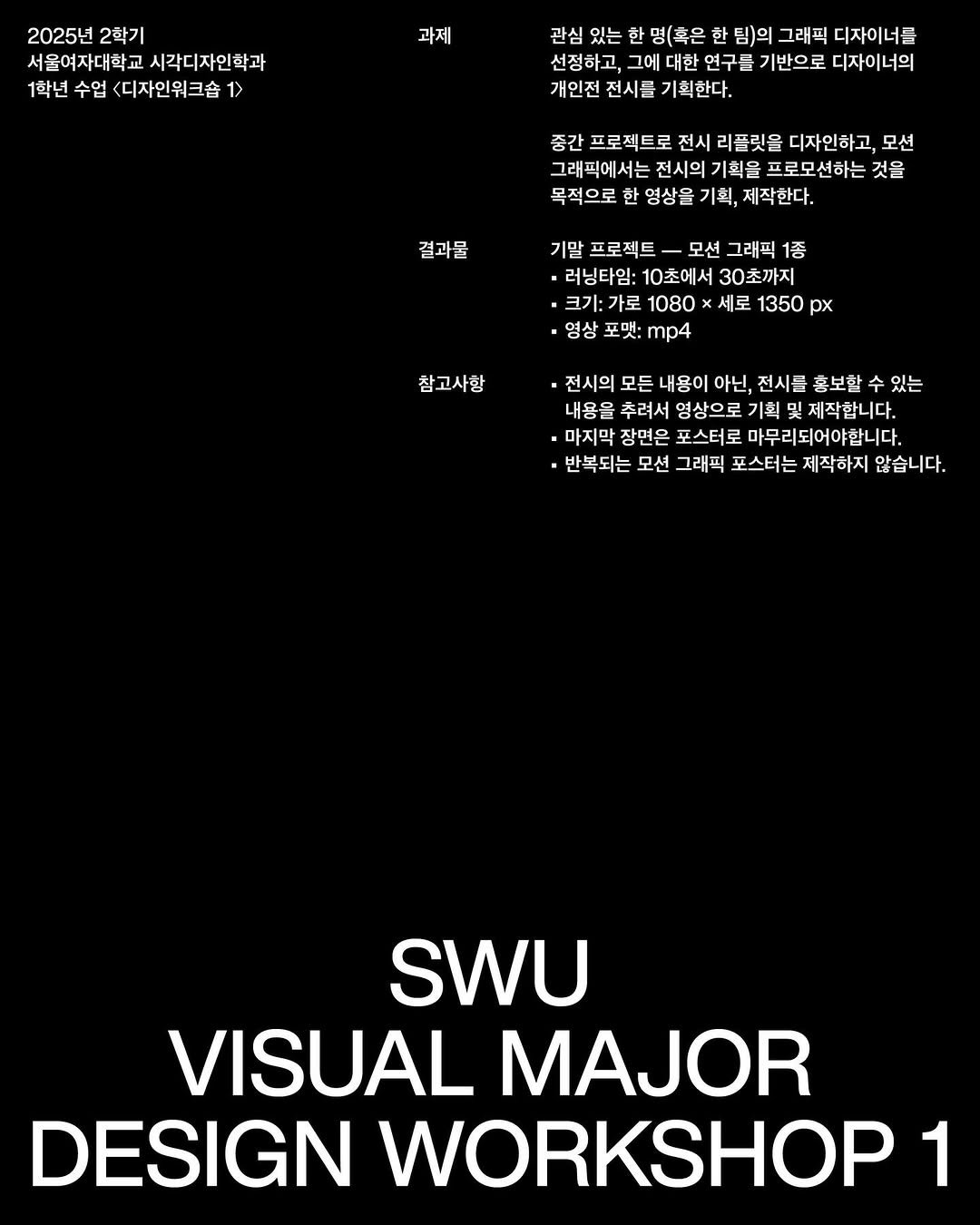 Photo by 스튜디오 빠른손 Studio Bbareunson on January 04, 2026. May be a graphic of blueprint, poster and text that says '2025년 2학기 서울여자대학교 시각디자민학과 1학년 수업 <디자인워크숍 1> 과제 관심 있는 한 명(혹은 한 팀)의 그래픽 디자이너들 선정하고, 그에 대한 연구를 기반으로 디자이너의 개인전 전시를 기획한다. 중간 프로젝트로 전시 리플릿을 디자인하고, 모션 그래픽에서는 전시의 기획을 프로모션하는 것을 목적으로 한 영상을 기획, 제작한다. 결과물 기말 프로젝트 - 모션 그래픽 1종 러닝타임: 10초에서 30초까지 ·크기:가로 가로 1080 0x x 세로 1350 px 영상 포댓: mp4 참 참고사항 전시의 모든 내용이 아닌, 전시를 혼보할 있는 내용을 추려서 영상으로 기획 제작합니다. .마지막 장면은 포스터로 마무리되어야합니다. 반복되는 모션 그래픽 포스터는 제작하지 않습니다. SWU VISUAL MAJOR DESIGN WORKSHOP 1'.