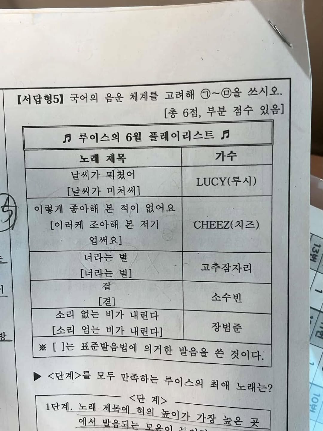 Photo by 뷰티풀너드 on July 01, 2025. May be an image of blueprint, ticket stub, calendar, crossword puzzle and text that says '서답형5] 국어의 음운 체계를 고려해 ~을 쓰시오. [총6점,부분점수 [충6점, 6점, 부분 점수 있음] LUC(루시) (루시) LUCY( 月 루이스의 6월 플레이리스트 노래 제목 가수 날씨가미쳤어 날씨가 미쳤어 [날씨가미처써] [날씨가 미처써] 이렇게 좋아해 이렇게종아해본적이 본 적이 없어요 [이러케 조아해 본 본저기 업써요] 너라는 별 [너라는 별] 곁 [견] 소리 없는 비가 내린다 [소리 엄는 비가 내린다] ※[]는 표준발음법에 의거한 발음을 色 것이다. CHEEZ(] 치즈) 고추잠자리 소수빈 장범준 단계>를 모두 만족하는 루이스의 최애 노래는? <단 계> 1단계. 1단계.노래 노래 제목에 혀의 높이가 가장 높은 곳 에서발음되는 무으일 เต่อเ'.