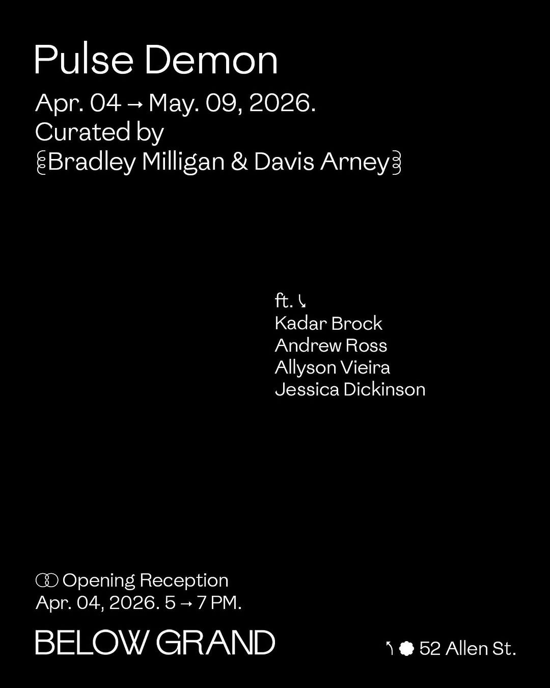 Photo by Below Grand Gallery in Below Grand Gallery with @kadar_brock_studio, @davisarney, @andrewross_info, @onwardsteadfast, @bradleympaintings, and @allysonvieirastudio. May be an image of poster and text that says 'Pulse Demon Apr. 04- May. 09, 2026. Curatedk by ¿Bradley Milligan & Davis Arney CO0 ft.4 Kadar Brock Andrew Ross Allyson Vieira Jessica Dickinson Opening Reception Apr. 04, 2026. 5→7PM. 7 PM. 5 BELOW GRAND 52AllenSt. 52 Allen St.'.
