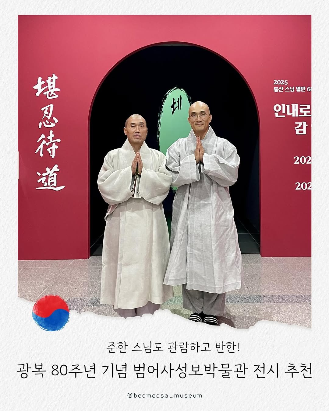 Photo shared by 범어사성보박물관 Beomeosa Museum on August 12, 2025 tagging @justbe_temple. May be an image of 2 people, poster, Gyeongbokgung Palace and text that says '2025 동산 스님 열반 堪 忍 待 道 인내로 감 202 202 준한 스님도 관람하고 반한! 광복 80주년 기념 범어사성보박물관 전시 추천 @beomeosa_museum'.