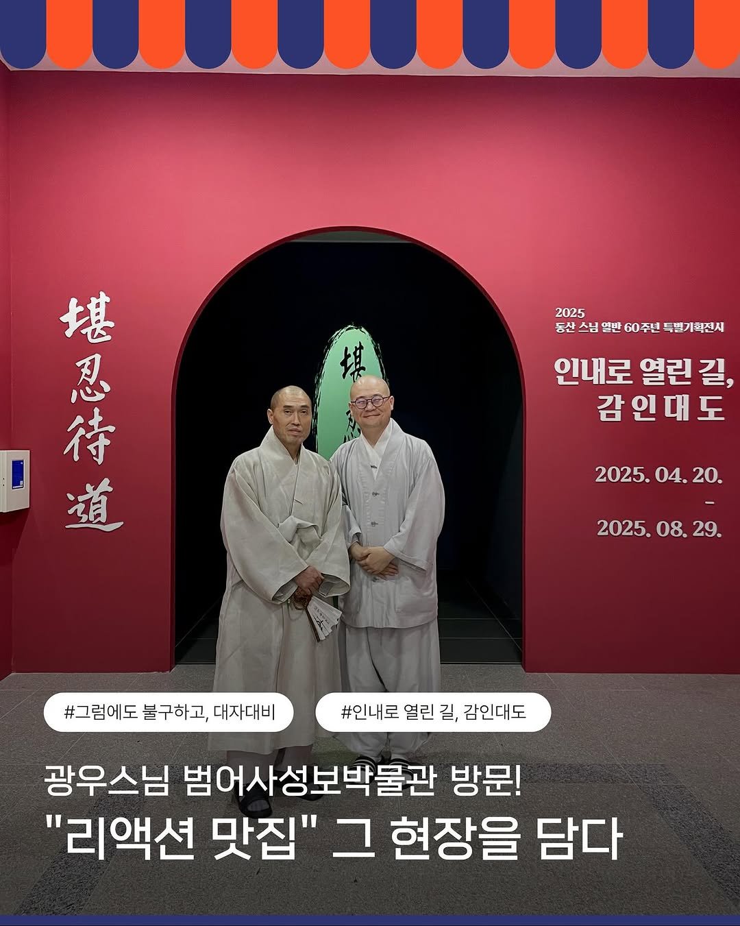 Photo shared by 범어사성보박물관 Beomeosa Museum on August 21, 2025 tagging @seunimgwangu. May be an image of 2 people, poster and text that says '2025 동산 스님 동산스님 님 열반 60주년 특별기회전시 堪 忍 待 道 인내로 열린 길, 감인대도 도 2025. 2025.04.20. 04.20. 04. 20. 2025. 08. 2025.08.29. 29. #그럽에도 불구하고, 대자대비 #인내로 #인내로얼린길,감인대도 열린 길, 감인대도 광우스님 범어사성보박물관 방문! "리액션 맛집" 그 현장을 담다'.