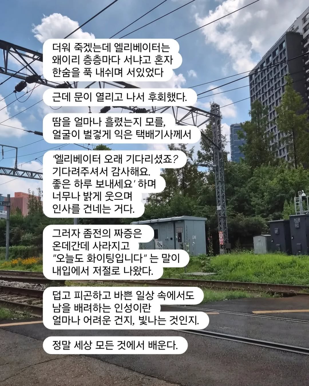 Photo by 베르베르 BERBER on August 05, 2025. May be an image of train, railroad, telephone pole and text that says '더워 죽겠는데 엘리베이터는 왜이리 층층마다 서냐고 혼자 한숨을 푹 내쉬며 서있었다 근데 문이 열리고 나서 후회했다. 땀을 얼마나 흘렸는지 모를, 얼굴이 벌걸게 익은 택배기사께서 '엘리베이터 오래 기다리셨죠? 기다려주셔서 감사해요. 좋은 하루 보내세요' 하며 너무나 밝게 웃으며 인사를 건네는 거다. 그러자 좀전의 짜증은 온데간데 사라지고 "오늘도 화이팅입니다" 는 말이 내입에서 저절로 나왔다. 덥고 피곤하고 바쁜 일상 속에서도 남을 배려하는 인성이란 얼마나 어려운 건지, 빛나는 것인지. 정말 세상 모든 것에서 배운다. 배운다.'.