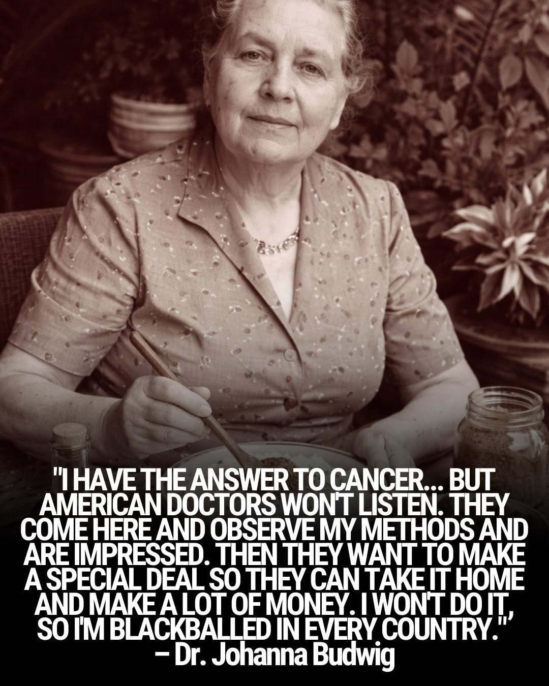 Photo shared by Natural Remedies on January 31, 2026 tagging @naturethecure. May be an image of one or more people and text that says '"IHAVE THE ANSWER TO CANCER... BUT AMERICAN DOCTORS WON'T LISTEN. THEY COME HERE AND OBSERVE MY METHODS AND ARE IMPRESSED. THEN THEY WANT TO MAKE A SPECIAL DEAL SO TEY CAN TAKEIT HOME AND MAKE ALOT OF MONEY. IWONT DO IT, SO I'M BLACKBALLED IN EVERY COUNTRY.' -Dr. Johanna Budwig'.