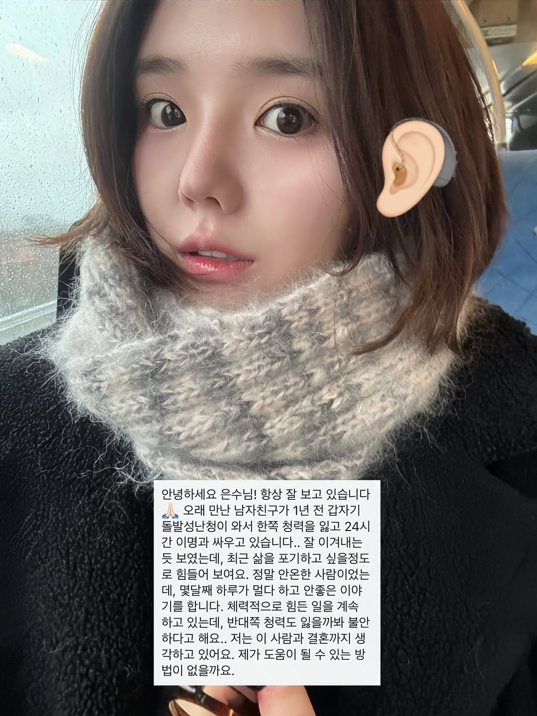Photo by 은수좋은날 | EUNSOO on December 19, 2025. May be a selfie of one or more people, hair, duffle coat, parka, turtleneck and text that says '안녕하세요 은수님! 항상 잘 보고 있습니다 오래 만난 남자친구가 1년 전 갑자기 돌발성난청이 와서 한쪽 청력을 잃고 24시 간 이명과 싸우고 있습니다.. 잘 이겨내는 듯 보였는데, 최근 삶을 포기하고 싶을정도 로 힘들어 보여요. 정말 안온한 사람이었는 데, 몇달째 하루가 멀다 하고 안좋은 이야 기를 합니다. 체력적으로 힘든 일을 계속 하고 있는데, 반대쪽 청력도 잃을까봐 불안 하다고 해요.. 저는 사람과 결혼까지 생 각하고 있어요. 제가 도움이 될 될 수 있는 방 법이 없을까요.'.