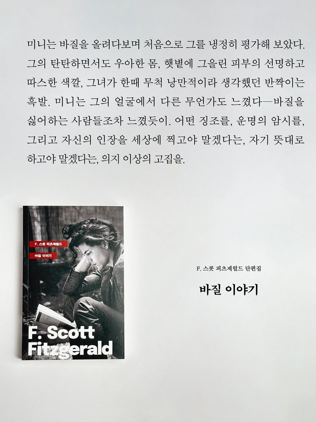 Photo by 빛소굴 (문학 출판사) on October 30, 2025. May be an image of book, magazine, poster and text that says '미니는 바질을 올려다보며 처음으로 그를 냉정히 평가해 보았다. 그의 탄탄하면서도 우아한 몸, 햇볕에 그을린 피부의 선명하고 따스한 색깔, 그녀가 한때 부척 낭만적이라 생각했던 반짝이는 흑발. 미니는 그의 얼굴에서 다른 부언가도 느꼈다ㅡ바질을 싫어 하는 사람들조차 느꼈듯이. 어떤 징조를, 운명의 암시를, 그리고 자신의 인장을 세상에 찍고야 말겠다는, 자기 뜻대로 하고야 맡겠다는 의지 이상의 고집을. 스룻 피츠제럴드 빠질 미매기 ..스콧피츠제랜드단번심 F. ..스콧 피츠제럴드 단씬집 바질 이야기 F. Scott Fit itzgerald FA'.