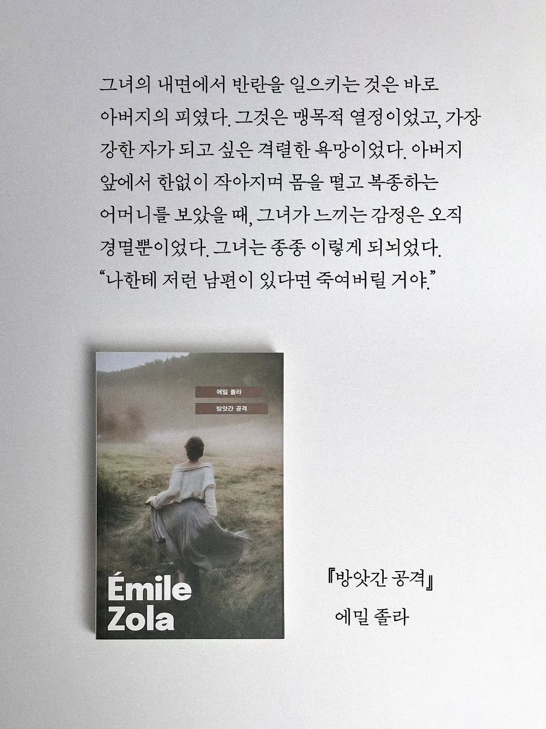 Photo by 빛소굴 (문학 출판사) on December 16, 2025. May be an image of one or more people, book, magazine, poster and text that says '그녀의 내면에서 반란을 일으키는 것은 일으키는것은바로 바로 아버지의 피였다. 그것은 맹목적 열정이었고 가장 자가 되고 싶은 격렬현 욕망이었다. 아버지 앞에서 한없이 작아지며 몸을 떨고 복종하는 어머니를 보았을 때, 그녀가느끼는감정은오직 경멸뿐이었 이었다. 그녀는 종동 이렇게 되뇌었다. "나한테 저런 남편 이 있다면 죽여 죽여버릴 버릴 거야." 이일 폴리 맛약김 풋리 Émile Zola 『방앗간 공격』 에밀 에밀졸라 졸라'.