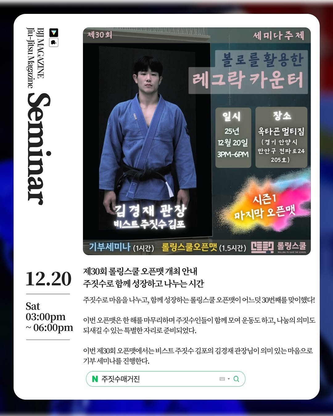 Photo shared by 주짓수매거진 on November 24, 2025 tagging @beastjacob_, @octagon_anyang, and @rolling_sc. May be an image of poster, card and text that says '제30회 Jiu-JitsuMagazine Jiu- Jiu-Jitsu Magazine Jitsu MAGAZINE Seminar 세미다주제 불로를활용한 레그락 레그락카운터 카운터 일시 25년 12월20일 12월 3PM-6PM 장소 옥타곤 옥타곤멀티짐 멀티짐 (경기 경기안양시 안양 만안구 만안구전파로24 205） 김정재 관창 비스트 주짓수 김포 시즌1 까지막 오픈팻 기부세미나 (1시간) 롤링스쿨오픈맺 (1.5시간) 坚間 롤링스쿨 12.20 제30회 롤링스쿨 오픈맺 개최 안내 주짓수로 주짓수로함께성장하고나누는시간 시간 함께 성장하고 나누는 주짓수로 마음을 나누고, 함께 성장하는 롤링스콜 오픈맺이 어느덧 30번째를 맞이했다! Sat 03:00pm ~ ~06:00p 이번 번오픈맛은한해를마무리하며 픈맺은 주짓수인들이 함께 모여 운동도 하고, 나눔의 의미도 되새길수 수있는특별한자리로 준비되었다, 이번 제30회 주짓수 오픈맛에서는비스트주짓수김포의 김포의 기부 세미나를 진행한다. 주짓수매거진'.
