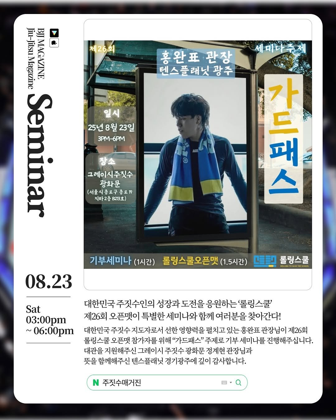 Photo by 주짓수매거진 on July 23, 2025. May be an image of 1 person, duffle coat, magazine, poster and text that says '제26회 세미다추제 홍완표 관장 텐스플래닛광주 스플래닛 광주 Jiu-JitsuMagazine BЛ Magazine Jiu-Jitsu Jitsu MAGAZINE min 25년 8월 23일 3PM-6PM 그레이시주짓수 광화문 (서울시종료구종고7 지하2층 지하2층823호) B23) 高 패 드 本 가 패 스 08.23 기부세미나 (1시간) 롤링스쿨오픈맺 (1.5시간) 坚聖 롤링스쿨 Sat 03:00pm ~ 06:00pm 대한민국 주짓수인의 성장과 도전을 응원하는 룰링스쿨 제26회 오픈댓이 특별한 세미나 와 함께 여러분을 찾아간다! 대한민국 주깃수 지도자로서 선한 영항력을 펼치고 있는 홍완표 관장님이 제26회 볼링스쿨 오픈팻 참가자를 위해 "가드패스" 주제로 기부세미나를 미나를 진행해주십니다. 대관을 지원해주신. 그레이시 주짓수 광화문 정계헌 관장님과 뜻을 함께해주신 텐스플래닛 경기광주에 깊이 감사합니다. 주짓수매거진'.