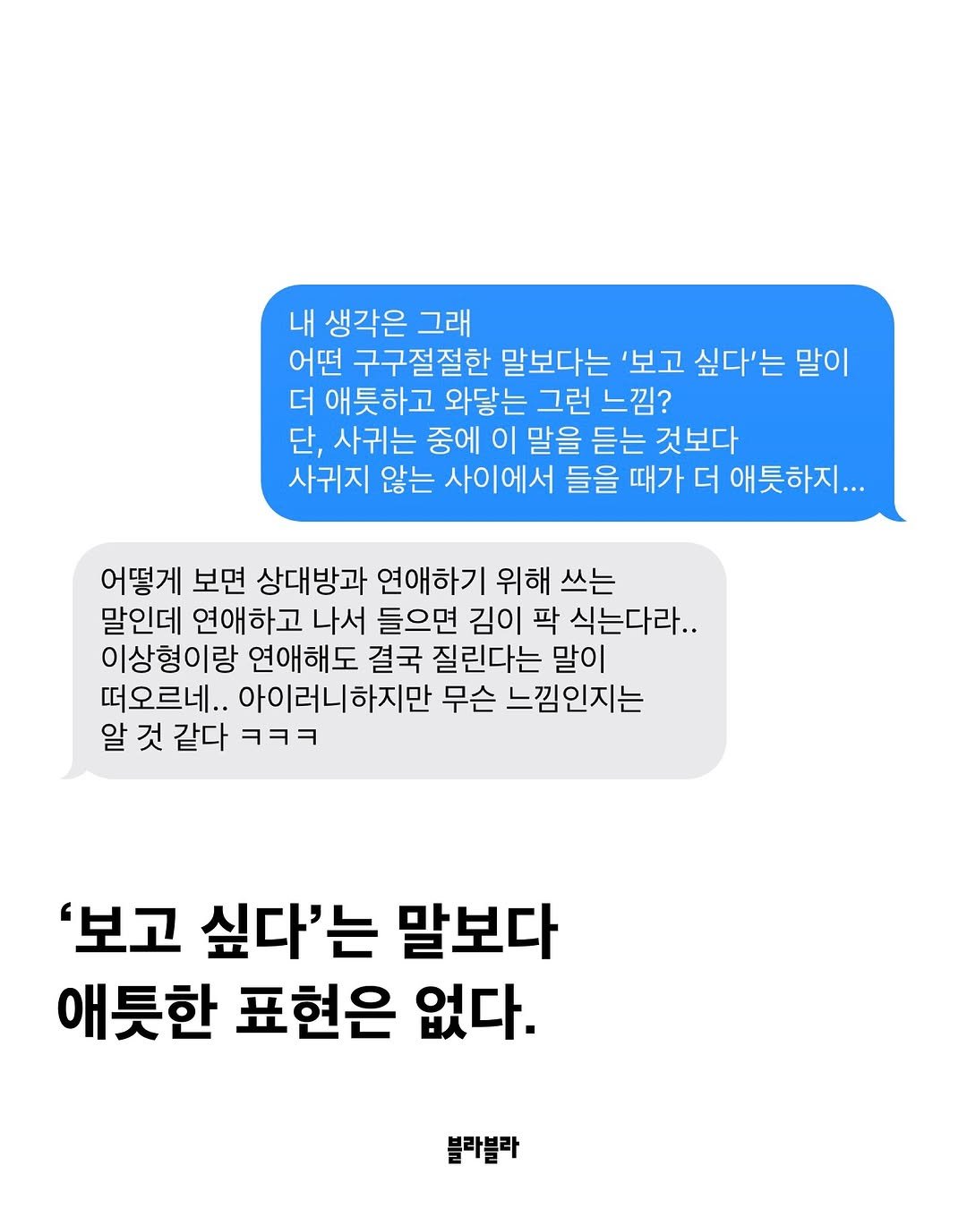 Photo by [Blah Blah] 블라블라 매거진 on August 07, 2025. May be an image of text that says '내 생각은 그래 어떤 구구절절한 말보다는 '보고 싶다'는 말이 더 애틋하고 와닿는 그런 느낌? 단, 사귀는 중에 이 말을 듣는 것보다 사귀지 않는 사이에서 들을 때가 더 애틋하지... 어떻게 보면 상대방과 연애하기 위해 쓰는 말인데 연애하고 나서 들으면 김이 팍 식는다라.. 이상형이랑 연애해도 결국 질린다는 말이 떠오르네.. 아이러니하지만 무슨 느낌인지는 알 것 같다 ㅋㅋㅋ '보고 싶다'는 말보다 애틋한 표현은 없다. 블라블라'.