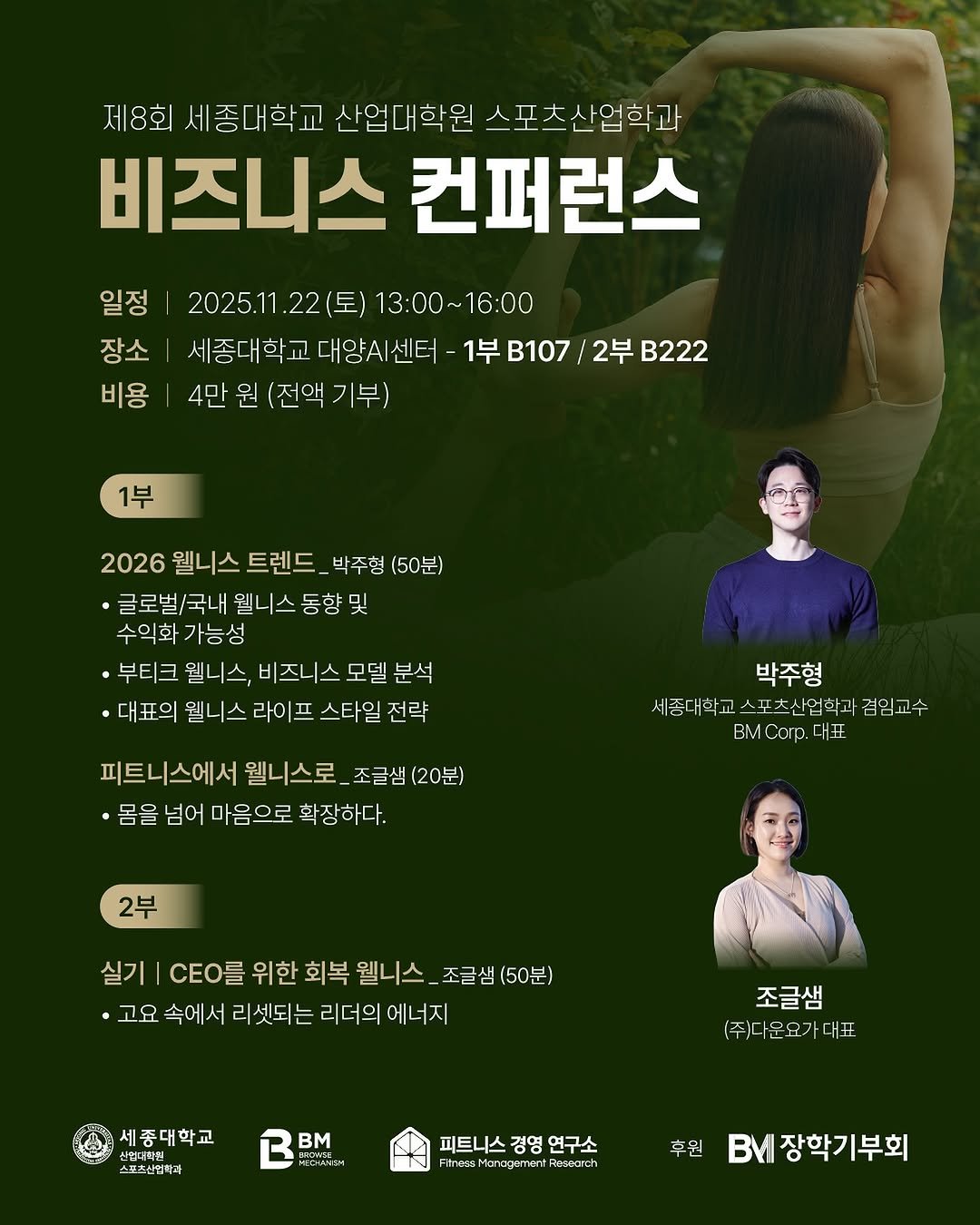 Photo by 박 주형 | 스포츠산업 9년차, 웰니스에 진심❤️‍🔥 on October 27, 2025. May be an image of magazine, poster and text that says '제8회 세종대학교 산업대학원 스포츠산업학과 비즈니스 컨퍼런스 일정 2025.11 .22(토) 13：00～ 13:00~16:00 16:00 장소 세종대학교 종대학교대양시센터 -1부 B107 2부 B222 비용 4만 원 (전액 기부) 1부 2026 웰니스 트렌드 박주형 (50분) 글로벌/국내 웰니스 동향 및 수익화 가능성 ·부티크 웰니스, 비즈니스 모델 분석 대표의 웰니스 라이프 스타일 전략 피트니스에서 웰니스로 조글샘 (20분) ·몸을 넘어 마음으로 확장하다. 박주형 세종대학고스포츠산입학과겸임고수 겸 겸임교수 세종대학교 스포 츠산업학과 B Corp. 대표 2부 실기 r 위한 회복 웰니스 조글샘 (50분) ·고요 속에 서 리셋되는 리더의 에너지 조글샘 (주) (주)운요가대표 세종대학교 신안학원 스재추산업학과 Bm PEDANE2H1 피트니스 경영 연구소 eeecrch 후원 BM 장학기부회'.