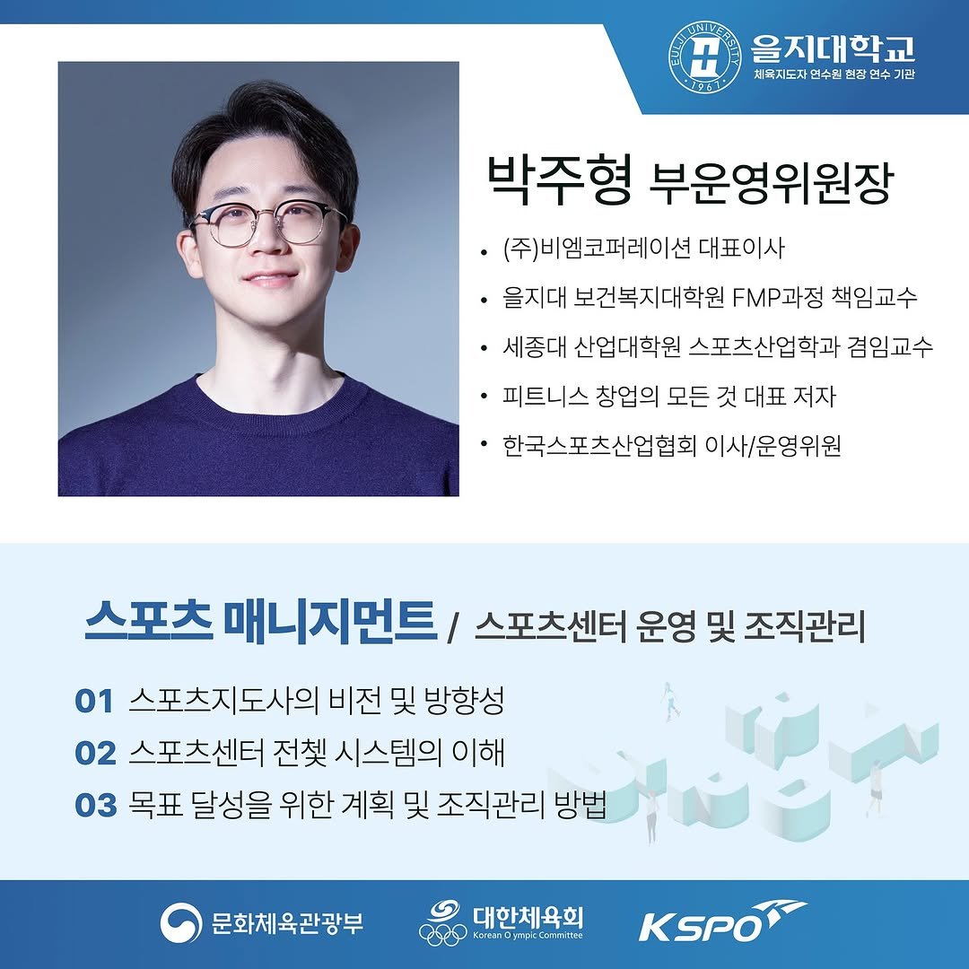 Photo by 박 주형 | 스포츠산업 9년차, 웰니스에 진심❤️🔥 on August 01, 2025. May be an image of 1 person, eyeglasses, poster and text that says 'H 을지대학교 치육지도자 연수힙련 체목지도자연수입린전 현잡 잔연수 면수 기관 박주형 부운영위원장 ㆍ(주)비엠코퍼레이션 대표이사 ·을지대 보건복지대학원 FMP과정 책임교수 세종대 산업대학원 스포츠산업학과 겸임교수 ٠ 피트니스 창업의 모든 것 대표 저자 한국스포츠산업협회 이사/운영위원 스포츠 매니지먼트/ 스포츠센터 운영 및 조직관리 01 스포츠지도사의 비전 및 방향성 02 스포츠센터 전셋 시스템의 이해 03 목표 달성을 위한 계획 및 조직관리 방법 문화체육관광부 대한체육회 בדרפ TAO はキ口 KSPO'.