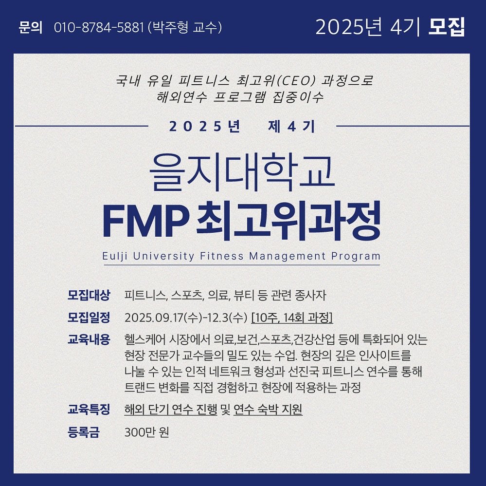 Photo shared by 박 주형 | 스포츠산업 9년차, 웰니스에 진심❤️‍🔥 on July 11, 2025 tagging @fitness_ceo_eulji.univ. May be an image of poster and text that says '문의 010-8784-5881 (박주형 교수) 2025년 4기 모집 국내 유일 피트니스 최고위(CEO) 과정으로 해외연수 프로그램 집중이수 2025년 제4기 을지대학교 FMP 최고위과정 Eulji University Fitness Management Program 모집대상 피트니스, 스포츠, 의료, 뷰티 등 관련 종사자 모집일정 2025.09.17(수)-12.3(수) [10주, 14회 과정] 교육내용 헬스케어 시장에서 의료보건스포츠건강산업 등에 특화되어 있는 현장 전문가 교수들의 밀도 있는 있는수업 수업 현장의 깊은 인사이트를 나눌 수 있는 인적 네트워크 형성과 선진국 피트니스 연수를 통해 트랜드 변화를 직접 경험하고 현장에 적용하는 과정 해외 단기 연수 진행 및 연수 숙박 지원 300만 원 교육특징 등록금'.