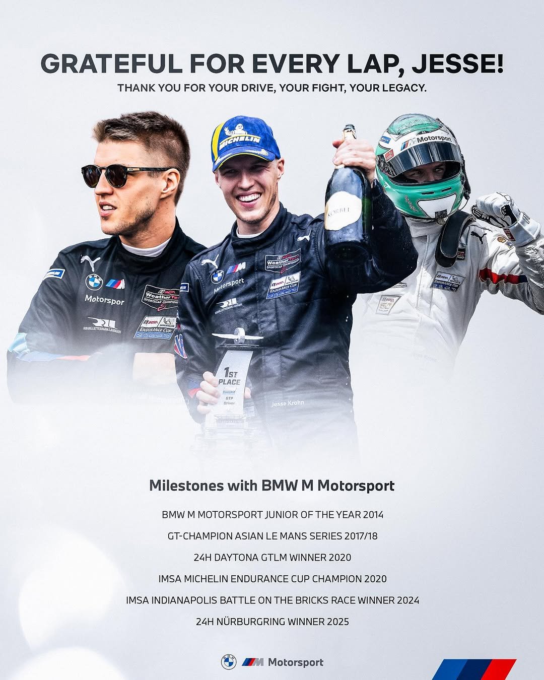 Photo shared by BMW M Motorsport 🏆 on December 30, 2025 tagging @jessekrohn. May be an image of racing vehicles, race car, poster, helmet and text that says 'GRATEFUL FOR EVERY LAP, JESSE! THANK YOU FOR YOUR DRIVE, YOUR FIGHT, YOUR LEGACY. TENELER AERET 医県喜 Motorspor Sesport ผรบาร 3en ้คิกตลา/23% የቅርኤር フイーー IsT PLACE Milestones with BMW M Motorsport BMWM M MOTORSPORT JUNIOR OF THE YEAR 2014 GT-CHAMPION ASIAN MANS SERIES 2017/18 24H DAYTONA GTLM WINNER 2020 IMSA MICHELIN ENDURANCE CUP CHAMPION 2020 IMSA INDIANAPOLIS BATTLE ON THE BRICKS RACE WINNER 2024 24H NÜRBURGRING WINNER 2025 Motorsport'.