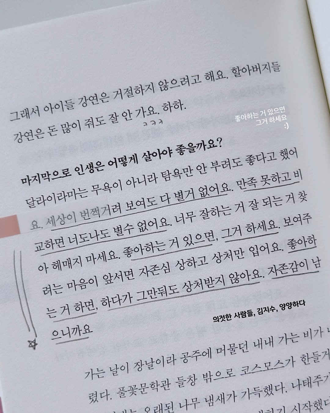 Photo by 지예책장 on September 25, 2025. May be an image of diary and text that says '좋아하는 거 있으면 하세요 그래서 경채살인없이시도잘인요함 ၁၁၁ 아이들 강연은 거절하지 않으려고 해요. 할아버지들 강연은 돈 어떻게 살아야 좋을까요? 마지막으로 인생은어떻거 부려도 좋다고 만족못하고비 달라이라마는 번쩍거려 무욕이 아니라 탐욕만 잘하는거잘되는거찾 보여주 요. 세상이 교하면 너도나도 아헤매지 마세요. 좋아하는거있으면, 그거하세요. 려는 마음이 앞서면 자존심 상하고 상처만 입어요. 좋아한 는거하면, 는 하면, 하다가 그만둬도 상처받지 않아요. 자존감이 으니까요 의것한 사람들, 김지수, 양양하다 가는날이 가는 날이 장날이라 공주에 머물던 내내 가는 비가 렸다. 풀꽃문학관 들창 밖으로 코스모스가 한들거 나무 냄새가가득했다. 나태주기'.