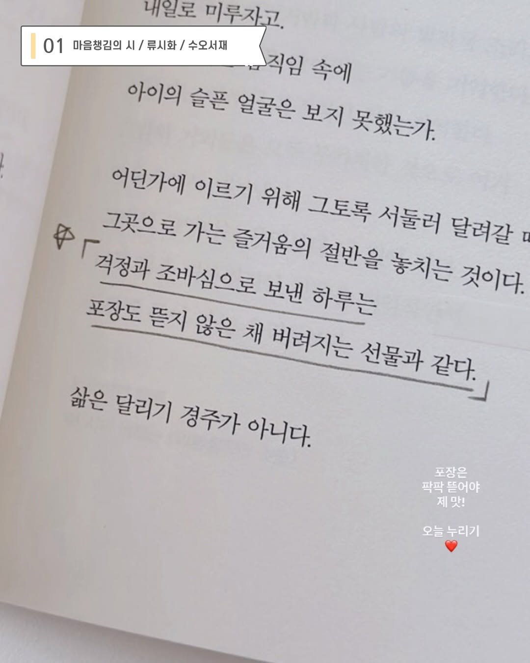 Photo by 지예책장 on November 04, 2025. May be an image of book and text that says '내일로 미루자고. 01 마음챙김의 시/ 마음창김의시/류시화/수오서재 류시화 수오서재 직임 속에 아이의 슬픈 얼굴은 보지 못했는가. 어던가에 이르기 위해 그토록 서둘러 달려갈 令 격정과 조바심으로 보낸 하루는 그곳으로 가는 즐거움의 절반을 놓치는 것이다. 포장도 뜬지 않은 채 버려지는 선물과 같다. 삶은 달리기 경주가 아니다. 포장은 팍팍뜯어야 팍팍 뜯어야 제맛! 맛! 오늘누리기 오늘'.