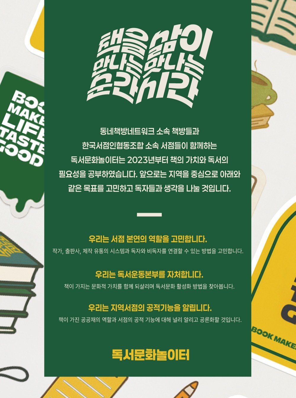 Photo by 책방 시점 on January 20, 2026. May be an illustration of ‎poster, book, magazine and ‎text that says '‎תחד 택을맘이 만나느만나 સરર MAKE ASTE LIFL ၁၁ 동네책방네트워크 소속 책방들과 한국서점인협동조합 소속 서점들이 함께하는 독서문화놀이터는 2023년부터 책의 가치와 독서의 필요성을 공부하였습니다. 앞으로는 지역을 중심으로 아래와 같은 목표를 고민하고 독자들과 생각을 나눌 것입니다. 우리는 서점 본연의 역할을 고민합니다. 작가, 출판사, 제작 유통의 시스템과 독자와 비독자를 연결할 있는 방법을 고민합니다. 우리는 독서운동본부를 자처합니다. 책이 가지는 문화적 가치를 함께 되살리며 독서문화 활성화 방법을 찾아봅니 우리는 지역서점의 공적기능을 알립니다. 책이 가진 공공재의 역할과 서점의 공적 기능에 대해 널리 알리고 공론화할 것입니다. 독서문화놀이터 BoOK OK,Ke MAKE‎'‎‎.