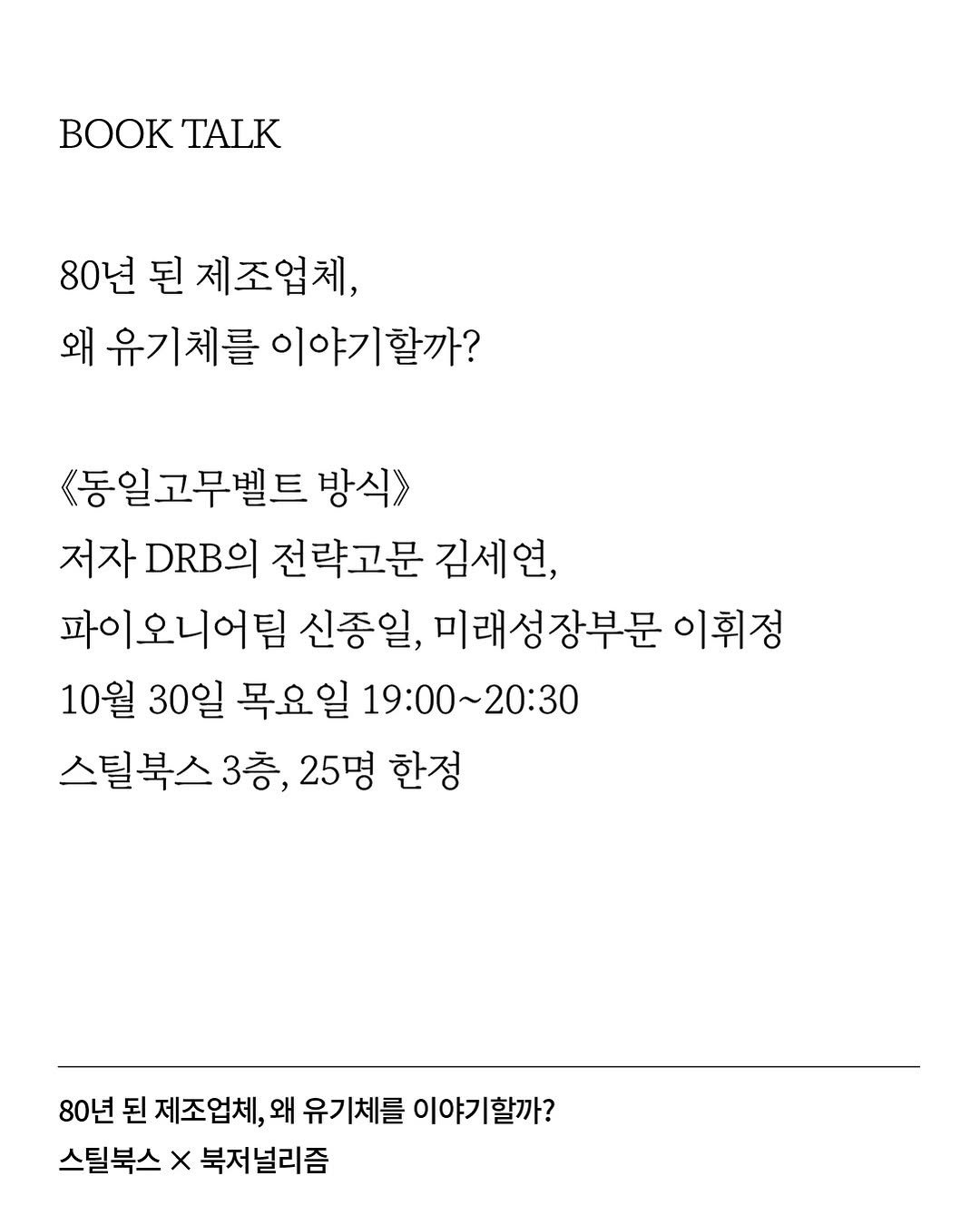 Photo by 북저널리즘 on October 19, 2025. May be an image of crossword puzzle, poster and text that says 'O BOOKTALK TALK 80년 된 제조업체, 왜 유기체를 이야기할까? <동일고무벨트 방식》> 저자 DRBO 전략고문 김세연, 파이오니어팀 신종일, 미래성장부문 이휘정 10월 30일 목요일 19:00～20：30 스틸북스 3층 25명 한정 80년 된 제조업체, 왜 유기체를 이야기할까? 스틸북스 x 북저 저널리즘'.