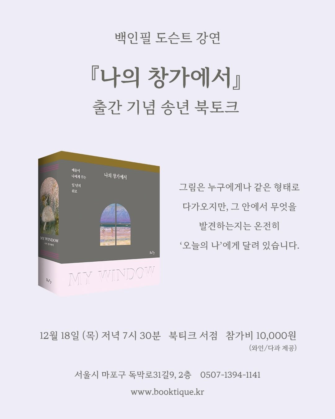 Photo shared by 북티크 on November 27, 2025 tagging @4i.publisher, and @buoy_books. May be an image of poster, book and text that says '백인필 도슨트 강연 『나의 창가에서』 출간기념 출간 기념 송년 북토크 예순이 세주는 주는 나의 나의창가에서 입년의 뒤로 YMINDHIW วนหุ 그림은 누구에게나 같은 형태로 다가오지만, 그 안에서 무엇을 발견하는지는 온전히 '오늘의 나'에게 달려 있습니다. kiy MY WINDOW 12월 18일 (목) 저녁 7시 30분 북티크서점 서점 참가비 10,000원 (와인\/다과제공) 체공) 서울시 마포구 독막로31길9,2층 0507-1394-1141 www.booktique.kr'.